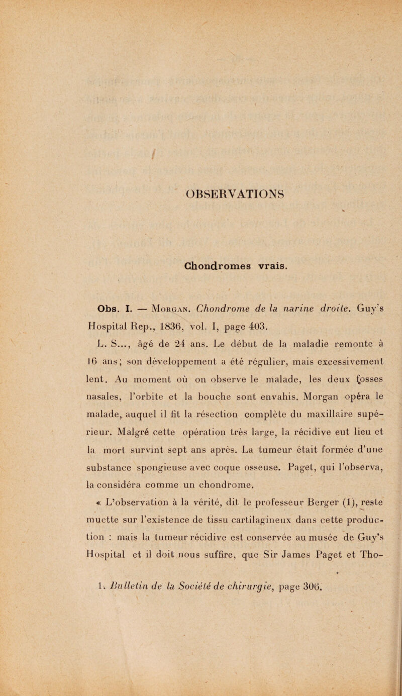 OBSERVATIONS Chondromes vrais. Obs. I. — Morgan. Chondrome de la narine droite. Guy s Hospital Rep., 1836, vol. I, page 403. L. S..., âgé de 24 ans. Le début de la maladie remonte à 16 ans; son développement a été régulier, mais excessivement lent. Au moment où on observe le malade, les deux fosses nasales, l’orbite et la bouche sont envahis. Morgan opéra le malade, auquel il lit la résection complète du maxillaire supé¬ rieur. Malgré cette opération très large, la récidive eut lieu et la mort survint sept ans après. La tumeur était formée d’une substance spongieuse avec coque osseuse. Paget, qui l’observa, la considéra comme un chondrome. « L’observation à la vérité, dit le professeur Berger (1), reste muette sur l’existence de tissu cartilagineux dans cette produc¬ tion : mais la tumeur récidive est conservée au musée de Guy’s Hospital et il doit nous suffire, que Sir James Paget et Tho- •