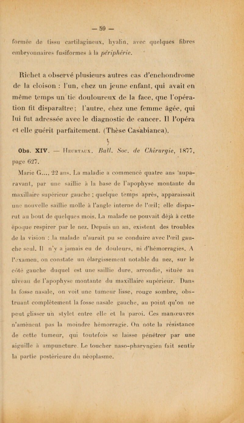 formée de Iissu cartilagineux, hyalin, avec quelques libres embryonnaires fusiformes à la périphérie. Richet a observé plusieurs autres cas d’enchondrome de la cloison : l’un, chez un jeune enfant, qui avait en même temps un tic douloureux de la face, que l’opéra¬ tion lit disparaître; l'autre, chez une femme âgée, qui lui fut adressée avec le diagnostic de cancer. Tl l’opéra et elle guérit parfaitement. (Thèse Casabianca), V / Obs. XIV. — 11 eurtaux. Bail. Soc. (le Chirurgie, 1877, page 627. M arie G..., 22 ans. La maladie a commencé quatre ans 'aupa¬ ravant, par une saillie à la base de l'apophyse montante du » \ maxillaire supérieur gauche ; quelque temps après, apparaissait une nouvelle saillie molle à l’angle interne de l’œil; elle dispa¬ rut au bout de quelques mois. La malade ne pouvait déjà à cette époque respirer par le nez. Depuis un an, existent des troubles de la vision : la malade n’aurait pu se conduire avec l’œil gau¬ che seul. Il n'y a jamais eu de douleurs, ni d’hémorragies. A l’examen, on constate un élargissement notable du nez, sur le coté gauche duquel est une saillie dure, arrondie, située au niveau de l'apophyse montante du maxillaire supérieur. Dans la fosse nasale, on voit une tumeur lisse, rouge sombre, obs¬ truant complètement la fosse nasale gauche, au point qu’on ne peut glisser un stylet entre elle et la paroi. Ces manœuvres n’amènent pas la moindre hémorragie. On note la résistance de cette tumeur, qui toutefois se laisse pénétrer par une aiguille à ampuncture. Le toucher naso-pharvngien fait sentir la partie postérieure du néoplasme.