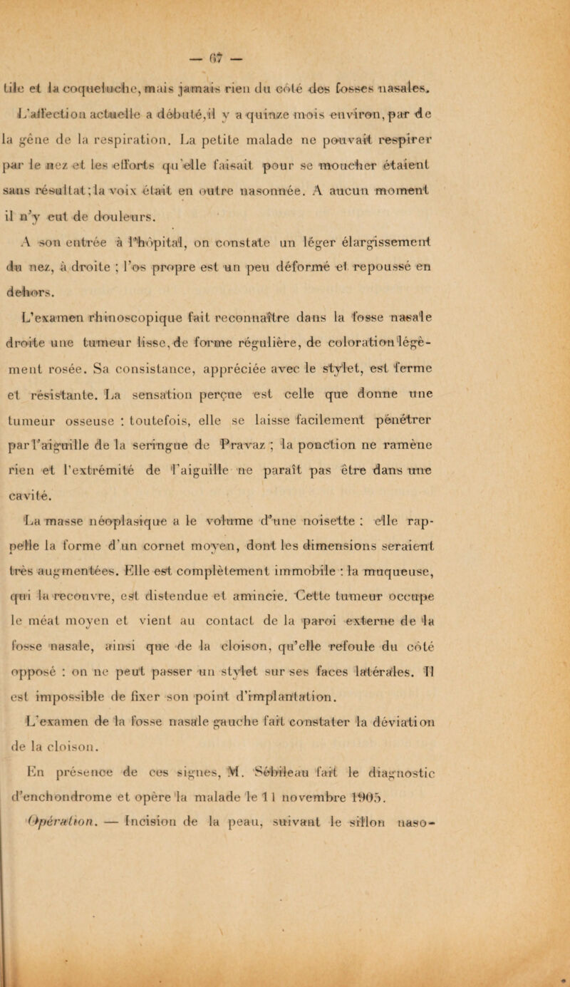 tiie et la coqueluche, mais jamais rien du coté -des Corses nasales, L’affection actuelle a débuté,il y a quinze mois environ, par de la gène de la respiration. La petite malade ne pouvait respirer par le nez et les efforts quelle faisait pour se moucher étaient sans résultat;la voix était en outre n a sonnée. A aucun moment il n’y eut de douleurs. A son entrée à l’hôpital, on constate un léger élargissement du nez, à droite ; l’os propre est un peu déformé et repoussé en dehors. L’examen rhinoscopique fait reconnaître dans la fosse nasale droite une tumeur lisse, de forme régulière, de coloration légè- ment rosée. Sa consistance, appréciée avec le stylet, est ferme et résistante. La sensation perçue est celle que donne une tumeur osseuse : toutefois, elle se laisse facilement pénétrer par l'aiguille de la seringue de Pravaz ; la ponction ne ramène rien et l’extrémité de l'aiguille ne paraît pas être dans une cavité. La masse néoplasique a le volume d’une noisette : elle rap¬ pelle la forme d'un cornet moyen, dont les dimensions seraient très augmentées. Klle est complètement immobile ; la muqueuse, qui la recouvre, est distendue et amincie. Cette tumeur occupe le méat moyen et vient au contact de la paroi externe de lla fosse nasale, ainsi que de la cloison, qu’elle refoule du côté opposé : on ne peut passer un stylet sur ses faces latérales. Il est impossible de fixer son point d’implantation. L'examen de la fosse nasale gauche fait constater la déviation de la cloison. l'in présence de ces signes, M. Sébile au fait le diagnostic d’enchondrome et opère la malade le 1 1 novembre 1905. (Opération. — Incision de la peau, suivant le sillon uaso-