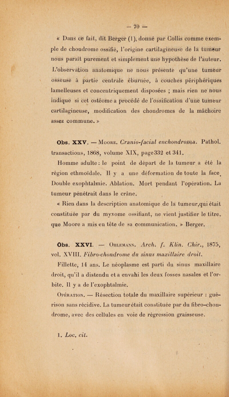 I - 70 — « Dans ce fait, dit Berger (1), donné par Goilis comme exem¬ ple de chondrome ossifié, l’origine cartilagineuse de la tumeur nous paraît purement et simplement une hypothèse de l’auteur. L’observation anatomique ne nous présente qu’une tumeur osseuse à partie centrale éburnée, à couches périphériques lamelleuses et concentriquement disposées ; mais rien ne nous indique si cet ostéome a procédé de l’ossification d’une tumeur cartilagineuse, modification des chondromes de la mâchoire assez commune. » Obs. XXV. —Moore. Cranio-facial enchondroMd. Pathol, transactions, 1868, volume XIX, page332 et 341. Homme adulte : le point de départ de la tumeur a été la région ethmoïdale. Il y a une déformation de toute la face. Double exophtalmie. Ablation. Mort pendant l’opération. La tumeur pénétrait dans le crâne. « Rien dans la description anatomique de la tumeur,qui était constituée par du myxome ossifiant, ne vient justifier le titre, que Moore a mis en tête de sa communication. » Berger. Obs. XXVI. — Ohlemann. Arch. /’. Klin. Chir., 1875, vol. XVIII. Fihro-chondrome du sinus maxillaire droit. Fillette, 14 ans. Le néoplasme est parti du sinus maxillaire droit, qu’il a distendu et a envahi les deux fosses nasales et l’or¬ bite. Il y a de l’exophtalmie. Opération. — Résection totale du maxillaire supérieur : gué¬ rison sans récidive. La tumeur était constituée par du fibro-chon- drome, avec des cellules en voie de régression graisseuse. n! 1. Loc. cil. #