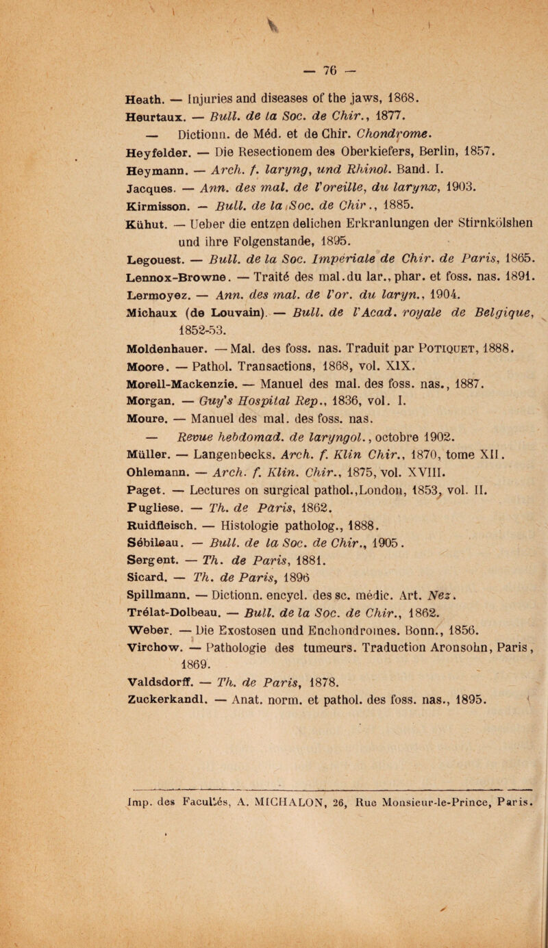 \ V — 76 - Heath. — Injuries and diseases of the jaws, 1868. Heurtaux. — Bull, de La Soc. de Chir., 1877. — Dictionn. de Méd. et de Chir. Chondrome. Heyfelder. — Die Resectionem des Oberkiefers, Berlin, 1857. Heymann. — Arch. f. laryng, und Rhinol. Band. I. Jacques. — Ann. des mal. de Voreille, du larynx, 1903. Kirmisson. — Bull, de laiSoc. de Chir., 1885. Kühut. — Ueber die entzen delichen Erkranlungen der Stirnkolshen und ihre Folgenstande, 1895. Legouest. — Bull, de la Soc. Impériale de Chir. de Paris, 1865. Lennox-Browne. — Traité des mal.du lar.,phar. et foss. nas. 1891. Lermoyez. — Ann. des mal. de l'or, du laryn., 1904. Michaux (de Louvain). — Bull, de VAcad, royale de Belgique, 1852-53. Moldenhauer. —Mal. des foss. nas. Traduit par Potiquet, 1888. Moore. — Pathol. Transactions, 1868, vol. XIX. Morell-Mackenzie. — Manuel des mal. des foss. nas., 1887. Morgan. — Guy’s Hospital Rep., 1836, vol. I. Moure. — Manuel des mal. des foss. nas. — Revue hebdomad. de laryngol., octobre 1902. Müller. — Langenbecks. Arch. f. Klin Chir., 1870, tome XII. Ohlemann. — Arch. f. Klin. Chir., 1875, vol. XVIII. Paget. — Lectures on surgical pathol.,London, 1853, vol. IL Pugliese. — Th. de Paris, 1862. Ruidfleisch. — Histologie patholog., 1888. Sébileau. — Bull, de la Soc. de Chir., 1905. Sergent. — Th. de Paris, 1881. Sicard. — Th. de Paris, 1896 Spillmann. — Dictionn. encycl. dessc. médic. Art. Nez. Trélat-Dolbeau. — Bull, de la Soc. de Chir., 1862. Weber. —Die Exostosen und Enchondroines. Bonn., 1856. Virchow. — Pathologie des tumeurs. Traduction Aronsohn, Paris, 1869. Valdsdorff. — Th. de Paris, 1878. Zuckerkandl. — Anat. norm. et pathol. des foss. nas., 1895. Imp. des Facultés, A. MICHALON, 26, Rue Moiisieur-le-Prince, Paris.