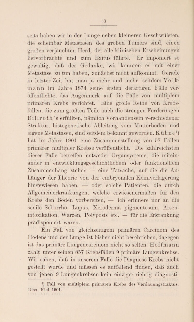 seits haben wir in der Lunge neben kleineren Geschwülsten, die scheinbar Metastasen des großen Tumors sind, einen großen verjauchten Herd, der alle klinischen Erscheinungen hervorbrachte und zum Exitus führte. Er imponiert so gewaltig, daß der Gedanke, wir könnten es mit einer Metastase zu tun haben, zunächst nicht aufkommt. Gerade in letzter Zeit hat man ja mehr und mehr, seitdem Volk¬ mann im Jahre 1874 seine ersten derartigen Fälle ver¬ öffentlichte, das Augenmerk auf die Fälle von multiplem primären Krebs gerichtet. Eine große Reihe von Krebs¬ fällen, die zum größten Teile auch die strengen Forderungen Billroth’s erfüllten, nämlich Vorhandensein verschiedener Struktur, histogenetische Ableitung vom Mutterboden und eigene Metastasen, sind seitdem bekannt geworden. Kühne1) hat im Jahre 1901 eine Zusammenstellung von 57 Fällen primärer multipler Krebse veröffentlicht. Die zahlreichsten dieser Fälle betreffen entweder Organsysteme, die mitein¬ ander in entwicklungsgeschichtlichem oder funktionellem Zusammenhang stehen — eine Tatsache, auf die die An¬ hänger der Theorie von der embryonalen Keimverlagerung hingewiesen haben, — oder solche Patienten, die durch Allgemeinerkrankungen, welche erwiesenermaßen für den Krebs den Boden vorbereiten, — ich erinnere nur an die senile Seborrhö, Lupus, Xeroderma pigmentosum, Arsen¬ intoxikation, Warzen, Polyposis etc. — für die Erkrankung prädisponiert waren. Ein Fall von gleichzeitigem primären Carcinom des Hodens und der Lunge ist bisher nicht beschrieben, dagegen ist das primäre Lungencarcinom nicht so selten. Hoffmann zählt unter seinen 857 Krebsfällen 9 primäre Lungenkrebse. Wir sahen, daß in unserem Falle die Diagnose Krebs nicht gestellt wurde und müssen es auffallend finden, daß auch von jenen 9 Lungenkrebsen kein einziger richtig diagnosti- ß Fall von multiplem primären Krebs des Verdauungstraktus. Diss. Kiel 1901.