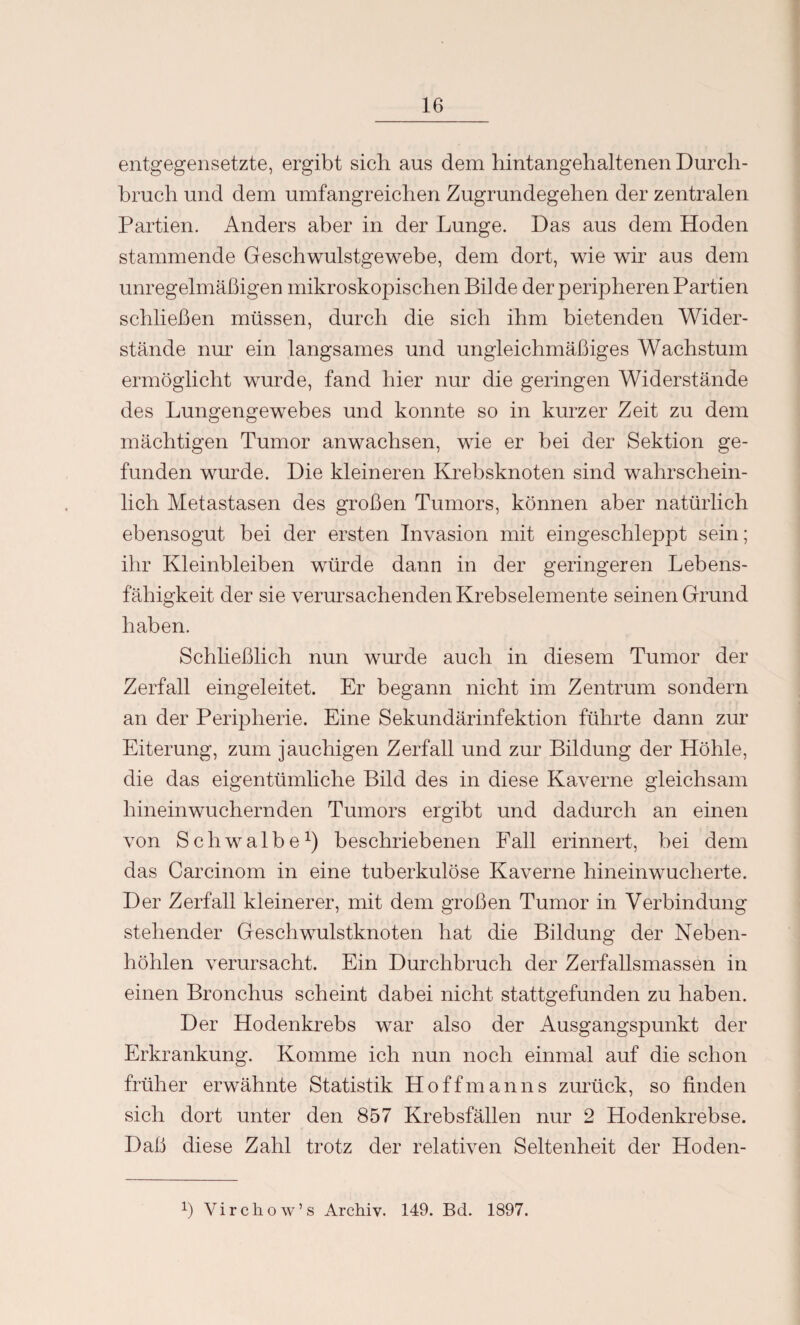 entgegensetzte, ergibt sich aus dem hintangehaltenen Durch¬ bruch und dem umfangreichen Zugrundegehen der zentralen Partien. Anders aber in der Lunge. Das aus dem Hoden stammende Geschwulstgewebe, dem dort, wie wir aus dem unregelmäßigen mikroskopischen Bilde der peripheren Partien schließen müssen, durch die sich ihm bietenden Wider¬ stände nur ein langsames und ungleichmäßiges Wachstum ermöglicht wurde, fand hier nur die geringen Widerstände des Lungengewebes und konnte so in kurzer Zeit zu dem mächtigen Tumor anwaclisen, wie er bei der Sektion ge¬ funden wurde. Die kleineren Krebsknoten sind wahrschein¬ lich Metastasen des großen Tumors, können aber natürlich ebensogut bei der ersten Invasion mit eingeschleppt sein; ihr Kleinbleiben würde dann in der geringeren Lebens¬ fähigkeit der sie verursachenden Krebselemente seinen Grund haben. Schließlich nun wurde auch in diesem Tumor der Zerfall eingeleitet. Er begann nicht im Zentrum sondern an der Peripherie. Eine Sekundärinfektion führte dann zur Eiterung, zum jauchigen Zerfall und zur Bildung der Höhle, die das eigentümliche Bild des in diese Kaverne gleichsam hineinwuchernden Tumors ergibt und dadurch an einen von Schwalbe1) beschriebenen Fall erinnert, bei dem das Carcinom in eine tuberkulöse Kaverne hinein wucherte. Der Zerfall kleinerer, mit dem großen Tumor in Verbindung stehender Geschwulstknoten hat die Bildung der Neben¬ höhlen verursacht. Ein Durchbruch der Zerfallsmassen in einen Bronchus scheint dabei nicht stattgefunden zu haben. Der Hodenkrebs war also der Ausgangspunkt der Erkrankung. Komme ich nun noch einmal auf die schon früher erwähnte Statistik Hoffmanns zurück, so finden sich dort unter den 857 Krebsfällen nur 2 Hodenkrebse. Daß diese Zahl trotz der relativen Seltenheit der Hoden- ß Virchow’s Archiv. 149. Bd. 1897.