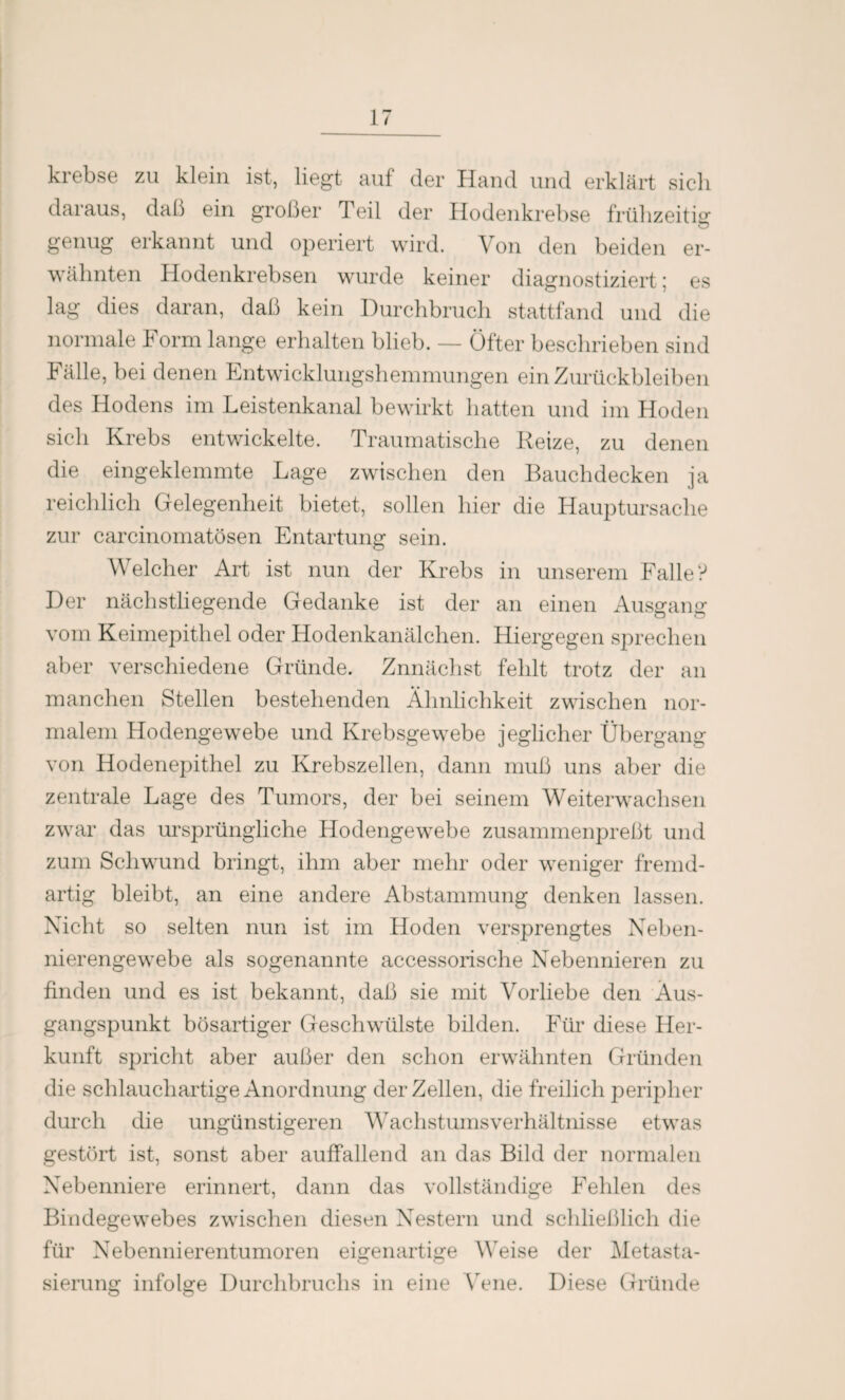 krebse zu klein ist, liegt auf der Hand und erklärt sich daraus, daß ein großer Teil der Hodenkrebse frühzeitig genug erkannt und operiert wird. Von den beiden er¬ wähnten Hodenkrebsen wurde keiner diagnostiziert; es lag dies daran, daß kein Durchbruch stattfand und die normale Form lange erhalten blieb. — Öfter beschrieben sind Fälle, bei denen Entwicklungshemmungen ein Zurückbleiben des Hodens im Leistenkanal bewirkt hatten und im Hoden sich Krebs entwickelte. Traumatische Reize, zu denen die eingeklemmte Lage zwischen den Bauchdecken ja reichlich Gelegenheit bietet, sollen hier die Hauptursache zur carcinomatösen Entartung sein. Welcher Art ist nun der Krebs in unserem Falle? Der nächstliegende Gedanke ist der an einen Ausgang vom Keimepithel oder Hodenkanälchen. Hiergegen sprechen aber verschiedene Gründe. Znnächst fehlt trotz der an manchen Stellen bestehenden Ähnlichkeit zwischen nor¬ malem Hodengewebe und Krebsgewebe jeglicher Übergang von Hodenepithel zu Krebszellen, dann muß uns aber die zentrale Lage des Tumors, der bei seinem Weiterwachsen zwar das ursprüngliche Hodengewebe zusammenpreßt und zum Schwund bringt, ihm aber mehr oder weniger fremd¬ artig bleibt, an eine andere Abstammung denken lassen. Nicht so selten nun ist im Hoden versprengtes Neben¬ nierengewebe als sogenannte accessorische Nebennieren zu finden und es ist bekannt, daß sie mit Vorliebe den Aus¬ gangspunkt bösartiger Geschwülste bilden. Für diese Her¬ kunft spricht aber außer den schon erwähnten Gründen die schlauchartige Anordnung der Zellen, die freilich peripher durch die ungünstigeren Wachstumsverhältnisse etwas gestört ist, sonst aber auffallend an das Bild der normalen Nebenniere erinnert, dann das vollständige Fehlen des Bindegewebes zwischen diesen Nestern und schließlich die für Nebennierentumoren eigenartige Weise der Metasta¬ sierung infolge Durchbruchs in eine Vene. Diese Gründe