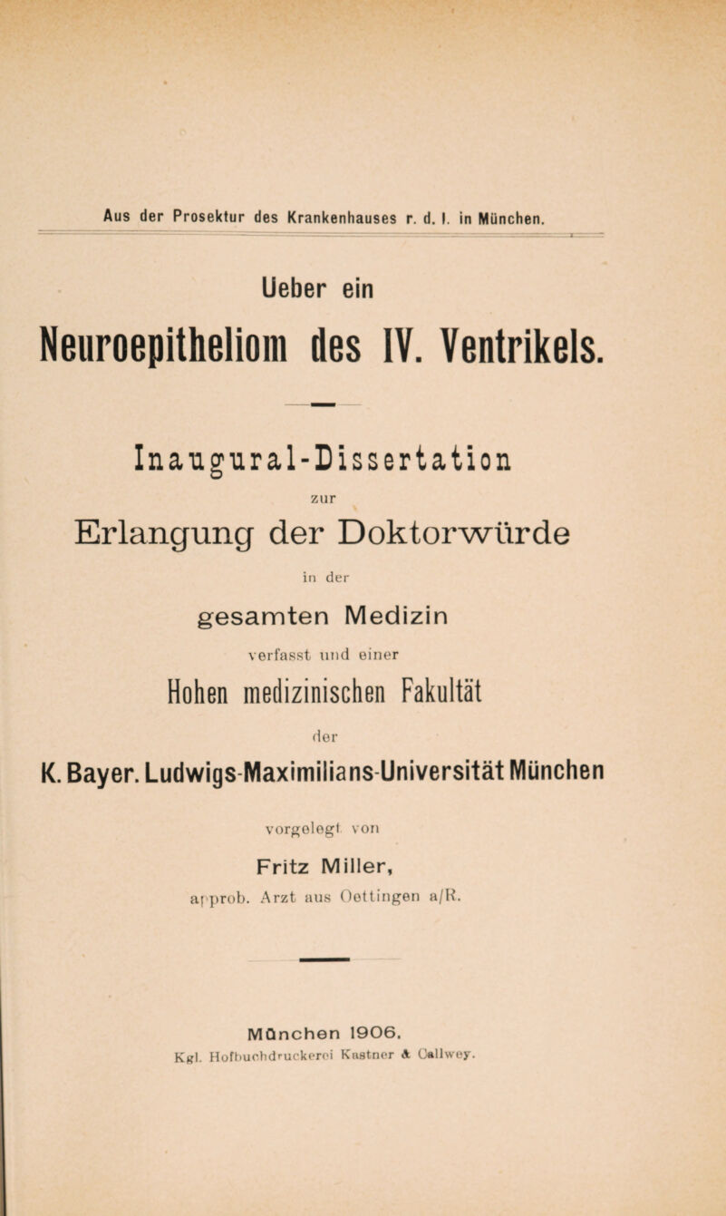 lieber ein Neuroepitheliom des IV. Ventrikels. Inangural-Dissertation zur Erlangung der Doktorwürde in der gesamten Medizin verfasst und einer Hohen medizinischen Fakultät (ter K. Bayer. Ludwigs-Maximilians-Universität München vorgelegt von Fritz Miller, af'prob. Arzt aus Oottingen a/H. München 1906. KrI. Hofhuchdruckerc'i Knatncr A ü^llwey.