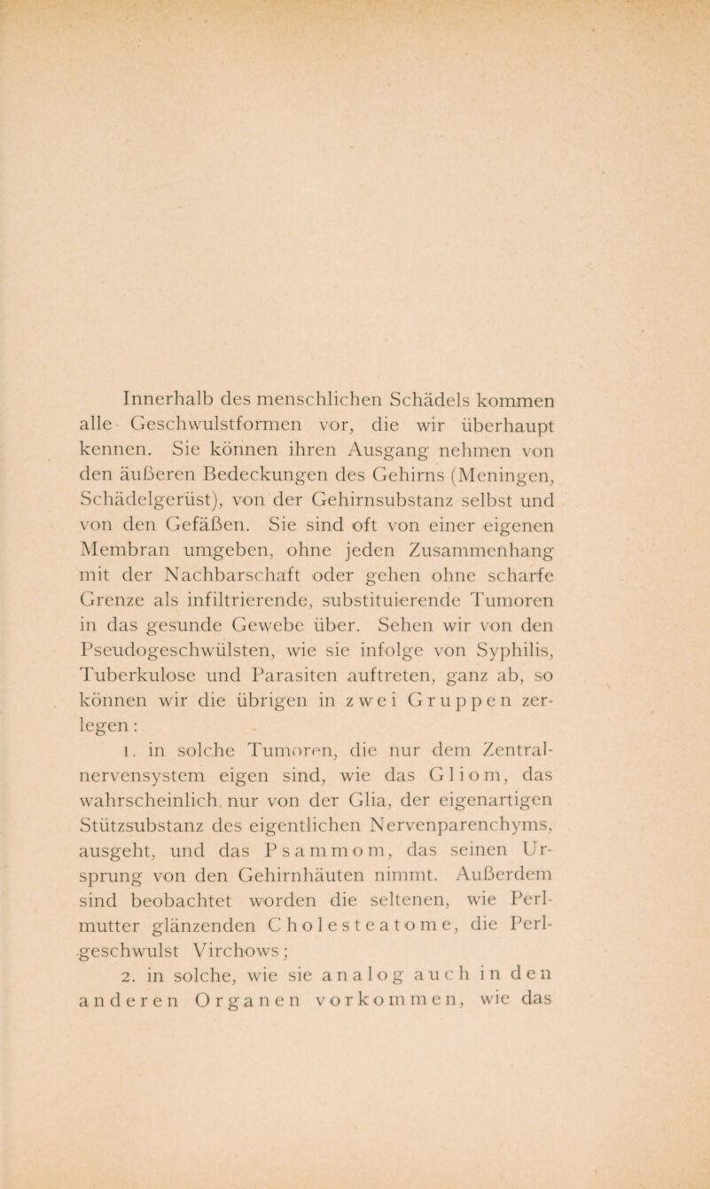 Innerhalb des menschlichen Schädels kommen alle- Geschwulstformen vor, die wir überhaupt kennen. Sie können ihren Ausgang nehmen von den äußeren Bedeckungen des Gehirns (Meningen, Schädelgerüst), von der Gehirnsubstanz selbst und von den Gefäßen. Sie sind oft von einer eigenen Membran umgeben, ohne jeden Zusammenhang mit der Nachbarschaft oder gehen ohne scharfe Grenze als infiltrierende, substituierende Tumoren in das gesunde Gewebe über. Sehen wir von den Pseudogeschwülsten, wie sie infolge von Syphilis, Tuberkulose und Parasiten auf treten, ganz ab, so können wir die übrigen in zwei Gruppen zer¬ legen : 1. in solche Tumoren, die nur dem Zentral¬ nervensystem eigen sind, wie das Gliom, das wahrscheinlich, nur von der Glia, der eigenartigen Stützsubstanz des eigentlichen Nervenparenchyms, ausgeht, und das Psammom, das seinen U r- sprung von den Gehirnhäuten nimmt. /\ußerdem sind beobachtet worden die seltenen, wie Perl¬ mutter glänzenden Cholesteatome, die Perl- .geschwulst Virchows; 2. in solche, wie sie analog auch in den anderen Organen Vorkommen, wie das