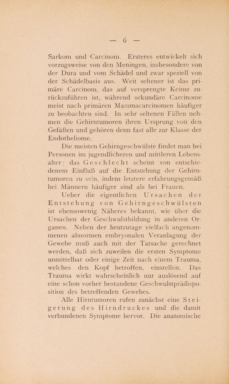 ü Sarkom und Carcinom. Ersteres entwickelt sich vorzugsweise von den Meningen, insbesondere von der Dura und vom Schädel und zwar speziell von der Schädelbasis aus. Weit seltener ist das pri¬ märe Carcinom, das auf versprengte Keime zu¬ rückzuführen ist, während sekundäre Carcinome meist nach primären Mammacarcinomen häufiger zu beobachten sind. In sehr seltenen Fällen neh¬ men die Gehirntumoren ihren Ursprung von den Gefäßen und gehören denn fast alle zur Klasse der Endotheliome. Die meisten Gehirngeschwülste findet man bei Personen im jugendlicheren und mittleren Lebens¬ alter • das Geschlecht scheint von entschie- denem Einfluß auf die Entstehung der Gehirn¬ tumoren zu sein, indem letztere erfahrungsgemäß bei Männern häufiger sind als bei Frauen. Ueber die eigentlichen Ursachen der Entstehung von Gehirngeschwülsten ist ebensowenig Näheres bekannt, wie über die Ursachen der Geschwulstbildung in anderen Or¬ ganen. Neben der heutzutage vielfach angenom¬ menen abnormen embryonalen Veranlagung der Gewebe muß auch mit der Tatsache gerechnet werden, daß sich zuweilen die ersten Symptome unmittelbar oder einige Zeit nach einem Trauma, welches den Kopf betroffen, einstellen. Das Trauma wirkt wahrscheinlich nur auslösend auf eine schon vorher bestandene Geschwulstprädispo¬ sition des betreffenden Gewebes. Alle Hirntumoren rufen zunächst eine Stei¬ gerung des Hirndruckes und die damit verbundenen Symptome hervor. Die anatomische