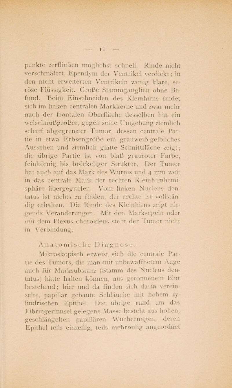 |}unktc zcrflicßcMi m()glichst srhncll. Rinde niclit N'erschmälert, Ei)eiulyni der V'entrikel verdickt ; in den nicht erweiterten Ventrikeln wenig klare, se¬ röse Flüssigkeit, (iroße StaininganglicMi ohne Be¬ fund. Beim Einschneiden des Kleinlnrns findet sich im linken centralen Markkerne und zwar mehr nach der frontalen Oberfläche desselben hin ein welschnußgroßcr, gegen seine Emgebung ziemlich scharf abgegrenzter Tumor, dessen centrale Par¬ tie in etwa Erbsengroße ein grauweiß-gelbliches Aussehen und ziemli('h glatte Schnittfläche zeigt; die. übrige Partie ist von blaß grauroter Farbe, feinkörnig bis bröckeliger Struktur. Der Tumor hat auch auf das Mark des Wäirms und 4 mm weit in das centrale Mark der rechten Kleinhirnhemi- sjdiäre übergegriffen. \ä)m linken Niudcus den- tatus ist nichts zu finden, der rechte ist \'ollstän- dig erhalten. Die Rinde des Kleinhirns zeigt nir¬ gends Veränderungen. Mit d(Ui Marksegeln oder iiüt dem l^lexus choroideus steht der Tumor nicht in Verbindung. xA n a t o m i s c h e Diagnose: Mikroskopisch erweist sich die centrale Par¬ tie des Tumors, die man imit unbewaffnetem Auge auch für Marksubstanz (Stamm des Nucleus den- tatus) hätte halten können, aus geronnenem Blut bestehend; hier und da finden sich darin verein¬ zelte, papillär gebaute Schläuche mit hohem zy¬ lindrischen Epithel. Die übrige rund um das Eibringerinnscl gelegene Masse be.steht aus hohen, geschlängelten pa])illären Wäicherungen, deren Epithel teils einzeilig, teils mehrzeilig angeordnet