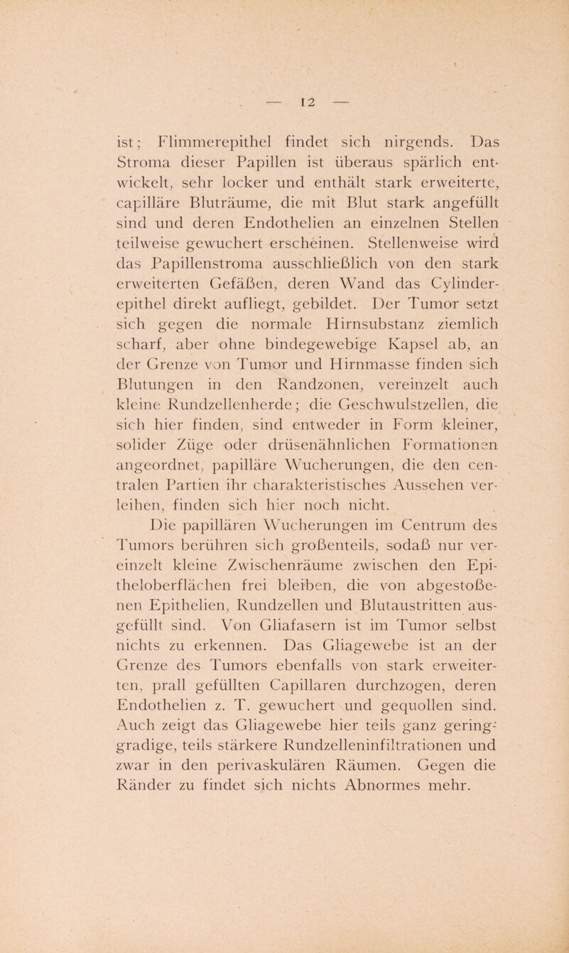 ist; Flimmerepithel findet sich nirgends. Das Stroma dieser Papillen ist überaus spärlich enP wickelt, sehr locker und enthält stark erweiterte, capilläre Bluträume, die mit Blut stark angefüllt sind und deren Endothelien an einzelnen Stellen / teilweise gewuchert erscheinen. Stellenweise wird das Papillenstroma ausschließlich von den stark erweiterten Gefäßen, deren Wand das Cylinder- epithel direkt aufhegt, gebildet. Der Tumor setzt sich gegen die normale Hirnsubstanz ziemlich scharf, aber ohne bindegewebige Kapsel ab, an der Grenze von Tumor und Hirnmasse finden sich Blutungen in den Randzonen, vereinzelt auch kleine Rundzellenherde; die Geschwulstzellen, die sich hier finden, sind entweder in Form kleiner, solider Züge oder drüsenälmlichen Formationen angeordnet, papilläre Wucherungen, die den cen¬ tralen Partien ihr charakteristisches Aussehen ver¬ leihen, finden sich hier noch nicht. Die papillären Wucherungen im Centrum des Tumors berühren sich großenteils, sodaß nur ver¬ einzelt kleine Zwischenräume zwischen den Epi¬ theloberflächen frei bleiben, die von abgestoße¬ nen Epithelien, Rundzellen und Blutaustritten aus- gefüllt sind. Von Gliafasern ist im Tumor selbst nichts zu erkennen. Das Gliagewebe ist an der Grenze des Tumors ebenfalls von stark erweiter¬ ten, prall gefüllten Capillaren durchzogen, deren Endothelien z. T. gewuchert und gequollen sind. Auch zeigt das Gliagewebe hier teils ganz gering¬ gradige, teils stärkere Rundzelleninfiltrationen und zwar in den perivaskulären Räumen. Gegen die Ränder zu findet sich nichts Abnormes mehr.