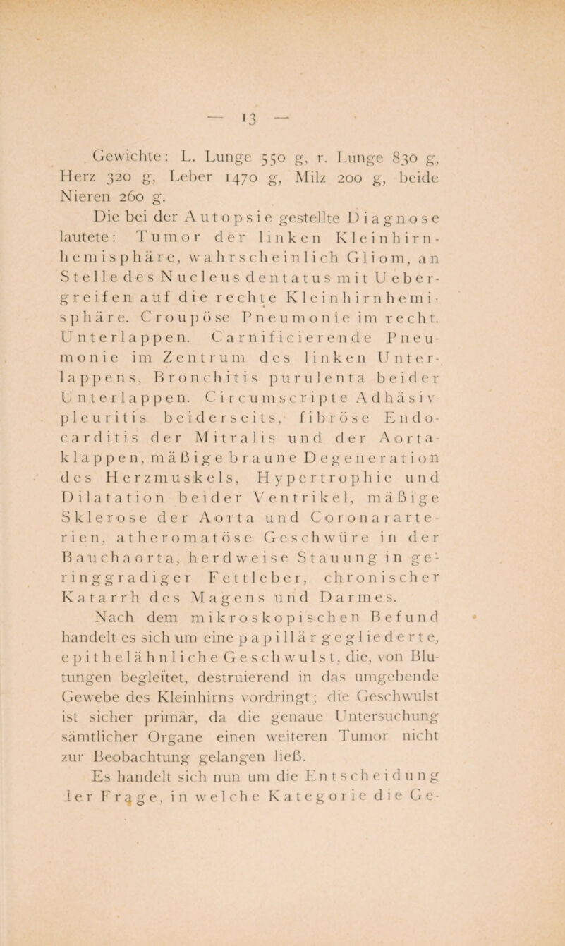 Gewichte: L. Lunge 550 g, r. Lunge 830 g, Herz 320 g, Leber 1470 g, Milz 200 g, beide Nieren 260 g. Die bei der A u t o ]) s i e gestellte I) i a g n o s e lautete : Tumor der linke n Klei n h i r n - h e m i s p h ä r e, w a h r s c h e i n 1 i c h G 1 i o m, a n S t e 11 e d e s N u c 1 e u s d e n t a t u s mit U e b er¬ greifen auf die rechte K 1 e i n h i r n h e m i • s ]:) h ä r e. C r o u j) ö se P n e u m o nie im recht. U n t e r 1 a p e n. C a r n i f i c i e r e n d e Pneu¬ monie i m Z e n t r u m des linken Unter- 1 a p p e n s, P r o n c h i t i s p u r u 1 e n t a bei d e r U n t e r l a ]) ]) e n. C i r c u m s c r i p t e Adhäsiv- }:> 1 e u r i t i s beiderseits/ fibröse Endo- c a r d i t i s der Mitralis und der .\orta- k 1 a p e n , mäßige braune Degeneration des Herzmuskels, f I y p e r t r o p h i e und Dilatation beider \ e n t r i k e 1, mäßige Sklerose der Aorta und C o r o n a r arte- r i e n, a t h e r o m a t ö s e Geschwüre in der B a u c h a o r t a, herdweise Stauung in ge¬ ringgradiger Fettleber, chronischer Katarrh des Magens und Darmes. Nach dem mikroskopischen Befund handelt es sich um eine p a p i 11 ä r g e g 1 i e d e r t e, e jH t h e 1 ä h n 1 i c h e G e s c h w u 1 s t, die, von Blu¬ tungen begleitet, destruierend in das umgebende (jewebe des Kleinhirns vordringt ; die (Geschwulst ist sicher primär, da die genaue Untersuchung sämtlicher Organe einen weiteren däimor nicht zur Beobachtung gelangen ließ. Es handelt sich nun um die lOi t s ch e i d u n g .1er f' r 4 g e, in welche Kategorie die Ge-