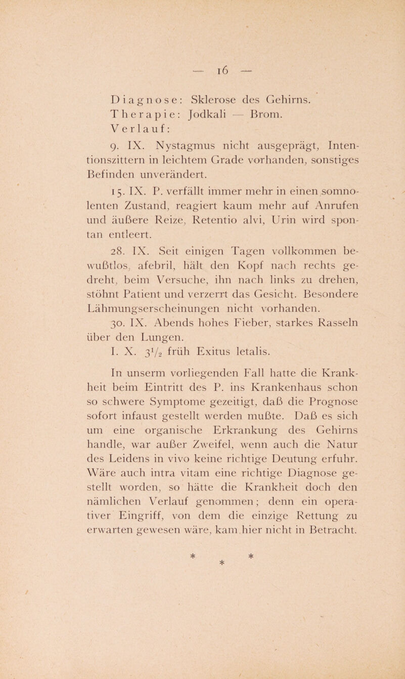 D i a g n o s e : Sklerose des Gehirns. Therapie: Jodkali — Brom. Verlauf: 9. IX. Nystagmus nicht ausgeprägt^ Inten¬ tionszittern in leichtem Grade vorhanden, sonstiges Befinden unverändert. 15. IX. P. verfällt immer mehr in einen somno- lenten Zustand, reagiert kaum mehr auf Anrufen und äußere Reize, Retentio alvi, Urin wird spon¬ tan entleert. 28. IX. Seit einigen Tagen vollkommen be¬ wußtlos, afebril, hält den Kopf nach rechts ge¬ dreht, beim Versuche, ihn nach links zu drehen, stöhnt Patient und verzerrt das Gesicht. Besondere Lähmungserscheinungen nicht vorhanden. 30. IX. Abends hohes Päeber, starkes Rasseln über den Lungen. I. X. 3V2 früh Exitus letalis. In unserm vorliegenden Fall hatte die Krank¬ heit beim Eintritt des P. ins Krankenhaus schon so schwere Symptome gezeitigt, daß die Prognose sofort infaust gestellt werden mußte. Daß es sich um eine organische Erkrankung des Gehirns handle, war außer Zweifel, wenn auch die Natur des Leidens in vivo keine richtige Deutung erfuhr. Wäre auch intra vitam eine richtige Diagnose ge¬ stellt worden, so hätte die Krankheit doch den nämlichen Verlauf genommen; denn ein opera¬ tiver Eingriff, von dem die einzige Rettung zu erwarten gewesen wäre, kam hier nicht in Betracht. * * *