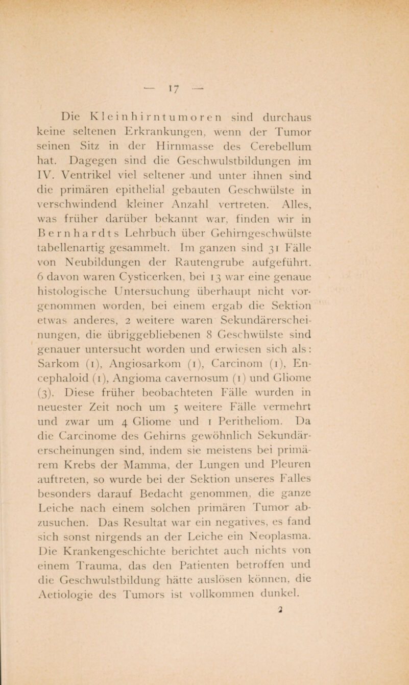 keine seltenen Erkrankungen, wenn der l'umor seinen Sitz in der Hirninasse des Cerebellum liat. Dagegen sind die Gcschwulstbildungcn im IV. Ventrikel viel seltener .und unter ihnen sind die primären epithelial gebauten Geschwülste in verschwindend kleiner Anzahl vertreten. Alles, was früher darüber bekannt war, finden wir in Bernhardts Lehrbuch über Gehirngeschwülste tabellenartig gesammelt. Im ganzen sind 31 Fälle von Neubildungen der Rautengrube aufgeführt. 6 davon waren Cysticerken, bei 13 war eine genaue histologische Untersuchung überhaujit nicht vor- genommen worden, bei einem ergab die Sektion etwas anderes, 2 weitere waren Sekundärerschei¬ nungen, die übriggebliebenen 8 Geschwülste sind genauer untersucht worden und erwiesen sich als : Sarkom (i), Angiosarkom (i), Carcinom (i), En- cephaloid (i), Angioma cavernosum (i ) und Gliome (3). Diese früher beobachteten Fälle wurden in neuester Zeit noch um 5 weitere Fälle vermehrt und zwar um 4 Gliome und i Peritheliom. Da die Carcinome des Gehirns gewöhnlich Sekundär¬ erscheinungen sind, indem sic meistens bei primä¬ rem Krebs der Mamma, der Lungen und Pleuren auftreten, so wurde bei der Sektion unseres Imlles besonders darauf Bedacht genommen, die ganze Leiche nach einem solchen primären Tumor ab¬ zusuchen. Das Resultat war ein negatives, es fand sich sonst nirgends an der Leiche ein Neo])lasma. Die Krankengeschichte berichtet auch nichts \'on einem ITauma, das den Patienten betroffen und die Geschwailstbildung hätte auslösen können, die Aetiologie des 1 uinors ist vollkommen dunkel.