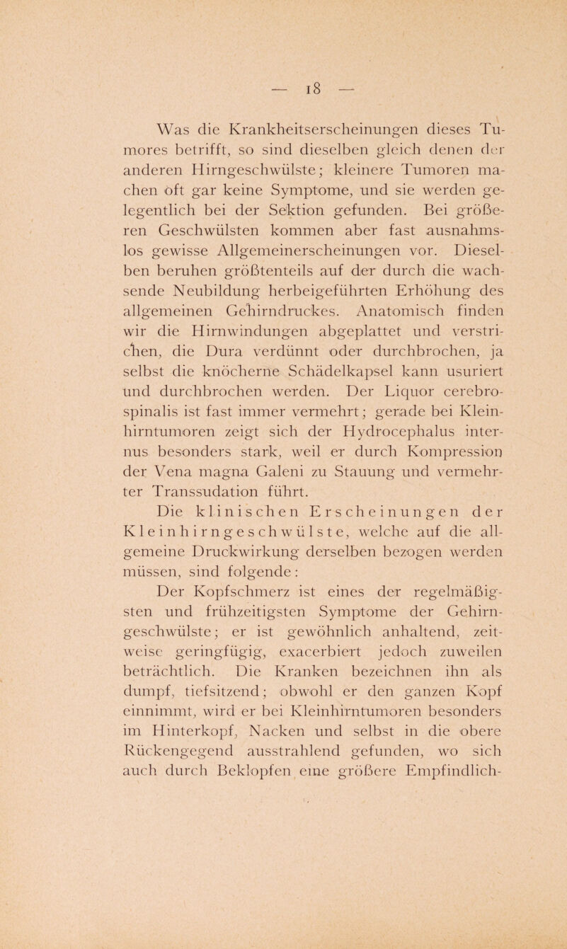 Was die Krankheitserscheinungen dieses Tu- mores betrifft, so sind dieselben gleich denen der anderen Hirngeschwülste; kleinere Tumoren ma¬ chen oft gar keine Symptome, und sie werden ge¬ legentlich bei der Sektion gefunden. Bei größe¬ ren Geschwülsten kommen aber fast ausnahms¬ los gewisse Allgemeinerscheinungen vor. Diesel¬ ben beruhen größtenteils auf der durch die wach¬ sende Neubildung herbeigeführten Erhöhung des allgemeinen Gehirndruckes. Anatomisch finden wir die Hirnwindungen abgeplattet und verstri¬ chen, die Dura verdünnt oder durchbrochen, ja selbst die knöcherne Schädelkapsel kann usuriert und durchbrochen werden. Der Liquor cerebro¬ spinalis ist fast immer vermehrt; gerade bei Klein¬ hirntumoren zeigt sich der Hydrocephalus inter¬ nus besonders stark, weil er durch Kompression der Vena magna Galeni zu Stauung und vermehr¬ ter Transsudation führt. Die klinischen Erscheinungen der K 1 e i n h i r n g e s c h w ü 1 s t e, welche auf die all¬ gemeine Druckwirkung derselben bezogen werden müssen, sind folgende: Der Kopfschmerz ist eines der regelmäßig¬ sten und frühzeitigsten Symptome der Gehirn¬ geschwülste ; er ist gewöhnlich anhaltend, zeit¬ weise geringfügig, exacerbiert jedoch zuweilen beträchtlich. Die Kranken bezeichnen ihn als dumpf, tiefsitzend; obwohl er den ganzen Kopf einnimmt, wird er bei Kleinhirntumoren besonders im Hinterkopf, Nacken und selbst in die obere Rückengegend ausstrahlend gefunden, wo sich auch durch Beklopfen eine größere Empfindlich-