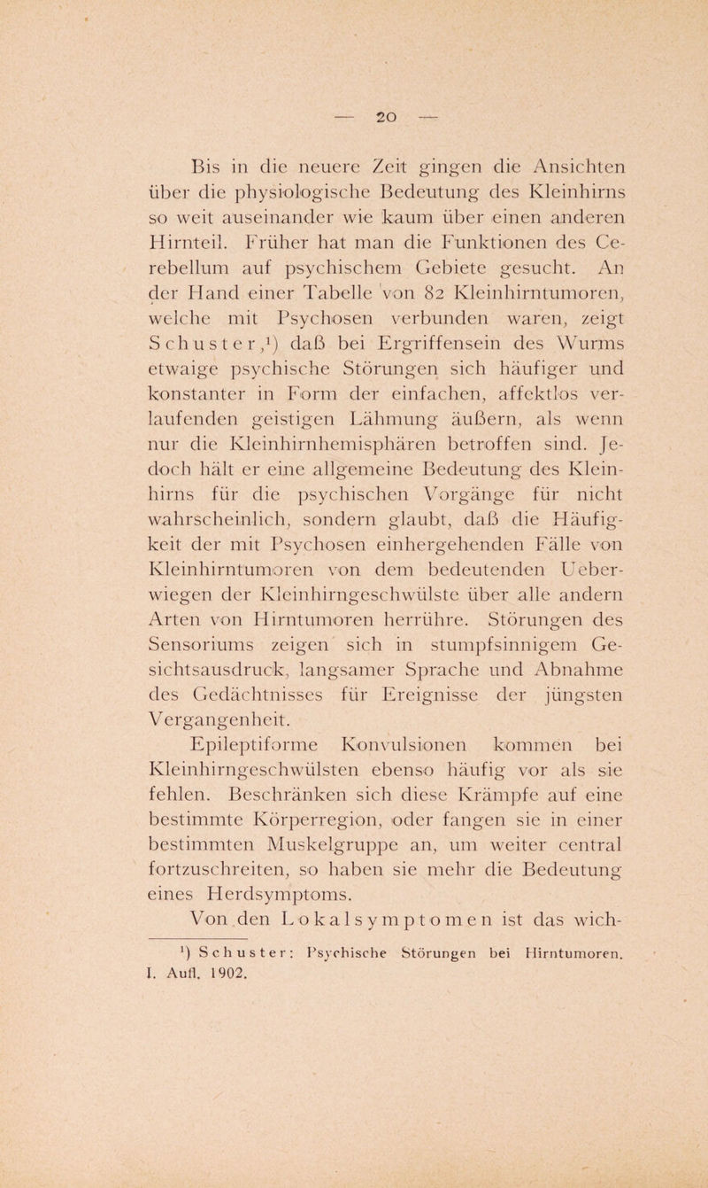 Bis in die neuere Zeit gingen die Ansichten über die physiologische Bedeutung des Kleinhirns so weit auseinander wie kaum über einen anderen Hirnteil. Früher hat man die Imnktionen des Ce- rebellum auf psychischem Gebiete gesucht. An der Hand einer Tabelle von 82 Kleinhirntumoren, welche mit Psychosen verbunden waren, zeigt Schuster/) daß bei Ergriffensein des Wurms etwaige psychische Störungen sich häufiger und konstanter in Form der einfachen, affektlos ver¬ laufenden geistigen Lähmung äußern, als wenn nur die Kleinhirnhemisphären betroffen sind. Je¬ doch hält er eine allgemeine Bedeutung des Klein¬ hirns für die psychischen Vorgänge für nicht wahrscheinlich, sondern glaubt, daß die Fläufig- keit der mit Psychosen einhergehenden Fälle von Kleinhirntumoren von dem bedeutenden Lmber- wiegen der Kleinhirngeschwülste über alle andern Arten von Hirntumoren herrühre. Störungen des Sensoriums zeigen sich in stumpfsinnigem Ge¬ sichtsausdruck, langsamer Sprache und Abnahme des Gedächtnisses für Ereignisse der jüngsten Vergangenheit. Epileptiforme Konvulsionen kommen bei Kleinhirngeschwülsten ebenso häufig vor als sie fehlen. Beschränken sich diese Krämpfe auf eine bestimmte Körperregion, oder fangen sie in einer bestimmten Muskelgruppe an, um weiter central fortzuschreiten, so haben sie mehr die Bedeutung eines Herdsymptoms. Von den L o k a 1 s y m p t o m e n ist das wich- b Schuster: Psychische Störungen bei Hirntumoren. I. Aull. 1902.