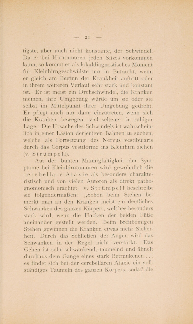 ti^slc, aber auch nicht knnstaiUe, der Schwindel. Da er hei Ilirntuinoren jeden Sitzes vorkoniinen kann, so kommt er als lokaldiagnostisches Moment für Kleinhirnges('hwülste nur in Betra('ht, wenn er gleich am Beginn der Krankheit aiiftritt oder in ihrem weiteren Verlauf sehr stark und konstant ist. Ky ist meist ein Drehschwindel, die Kranken meinen, ihre Umgehung würde um sie oder sie seihst im Mittelpunkt ihrer Umgehung gedreht. Er pflegt auch nur dann einzutreten, wenn sich die Kranken bewegen, viel seltener in ruhiger Lage. Die Id'sache des Schwindels ist wahrschein¬ lich in einer Läsion derjenigen Bahnen zu suchen, welche als Fortsetzung des Nervus vestihularis durch das Corpus vestiforme ins Kleinhirn ziehen (v. S t r ü m p eil). Aus der bunten Manni gfalt igkeit der Sym¬ ptome hei Kleinhirntumoren wird gcwöhnlic'h die c e r e h e 11 a r e A t a x i e als besonders charakte¬ ristisch und von vielen Autoren als direkt ]:)atho- gnomonisch erachtet, v. S t r ü m ]) e 11 beschreibt sie folgendermaßen: ,,Schon heim Stehen be¬ merkt man an den Kranken meist ein deutliches Schwanken des ganzen Körpers, welches besonders stark wird, wenn die Hacken der beiden Füße aneinander gestellt werden. Beim breitbeinigen Stehen gewinnen die Kranken etwas mehr Sicher- heit. Durch das Schließen der Augen wird das Schwanken in der Regel nicht verstärkt. Das (jehen ist sehr schwankend, taumelnd und ähnelt durchaus dem Gange eines stark Betrunkenen . . . es findet sich bei der cerebellaren Ataxie ein \'oll- ständiges l'aumeln des ganzen Körpers, sodaß die