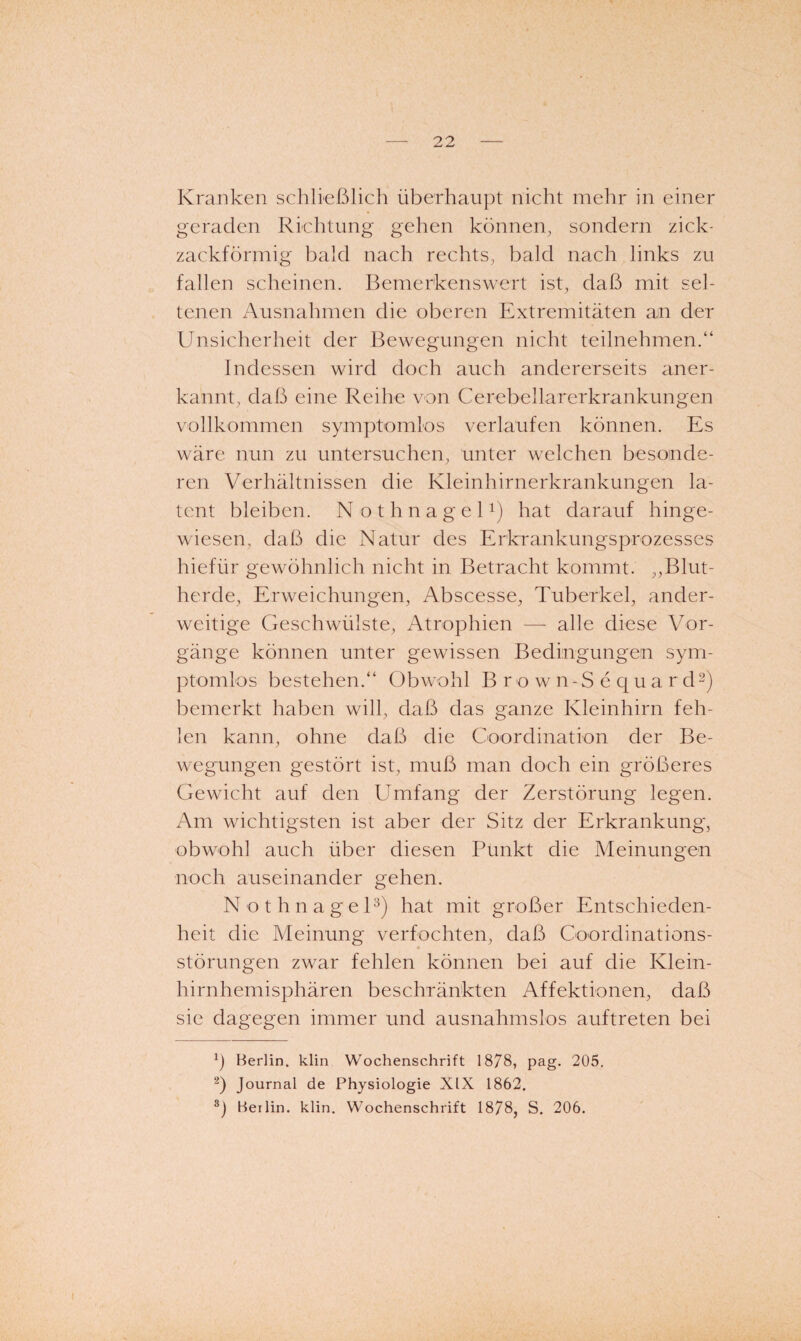 Kranken schließlich überhaupt nicht mehr in einer geraden Richtung gehen können, sondern zick¬ zackförmig bald nach rechts, bald nach links zu fallen scheinen. Bemerkenswert ist, daß mit sel¬ tenen Ausnahmen die oberen Extremitäten an der Unsicherheit der Bewegungen nicht teilnehmen.“ Indessen wird doch auch andererseits aner¬ kannt, daß eine Reihe von Cerebellarerkrankungen vollkommen symptomlos verlaufen können. Es wäre nun zu untersuchen, unter welchen besonde¬ ren Verhältnissen die Kleinhirnerkrankungen la¬ tent bleiben. N o t h n a g e U) hat darauf hinge¬ wiesen, daß die Natur des Erkrankungsprozesses hiefür gewöhnlich nicht in Betracht kommt. ,,Blut¬ herde, Erweichungen, Abscesse, Tuberkel, ander¬ weitige Geschwülste, Atrophien — alle diese Vor¬ gänge können unter gewissen Bedingungen sym¬ ptomlos bestehen.“ Obwmhl B r o w n-S e q u a r d^) bemerkt haben will, daß das ganze Kleinhirn feh¬ len kann, ohne daß die Goordination der Be- w^egungen gestört ist, muß man doch ein größeres Gewacht auf den Umfang der Zerstörung legen. Am wichtigsten ist aber der Sitz der Erkrankung, obwohl auch über diesen Punkt die Meinungen noch auseinander gehen. N o t h n a g e U) hat mit großer Entschieden¬ heit die Meinung verfochten, daß Coordinations- « Störungen zwar fehlen können bei auf die Klein¬ hirnhemisphären beschTänkten Affektionen, daß sie dagegen immer und ausnahmslos auftreten bei Ü Berlin, klin Wochenschrift 1878, pag. 205. q Journal de Physiologie XIX 1862. Berlin, klin. Wochenschrift 1878, S. 206.