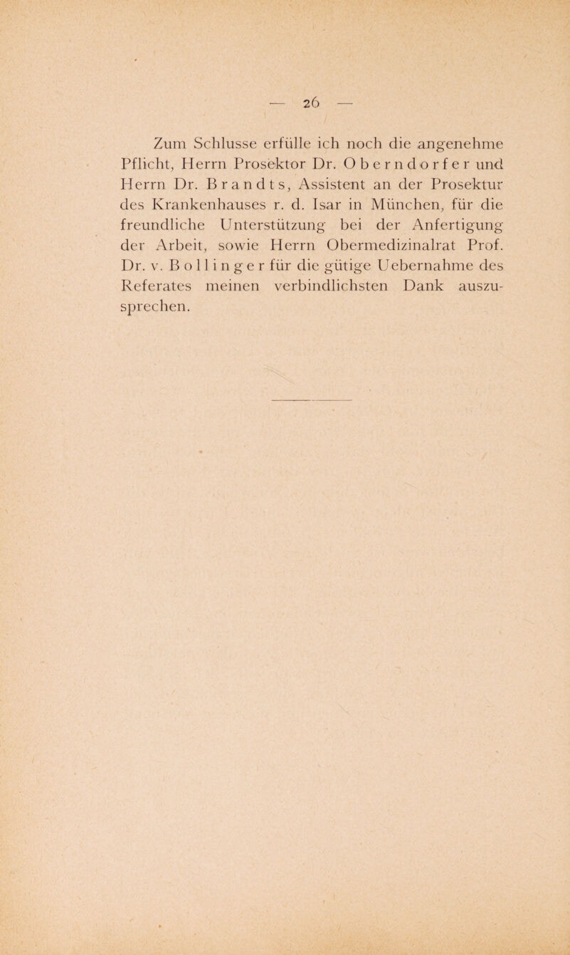 Zum Schlüsse erfülle ich noch die angenehme Pflicht^ Herrn Prosektor Dr. Oberndorfer und Herrn Dr. Brandts, Assistent an der Prosektur des Krankenhauses r. d. Isar in München, für die freundliche Unterstützung bei der Anfertigung der Arbeit, sowie Herrn Obermedizinalrat Prof. Dr. V. B o 11 i n g e r für die gütige Uebernahme des Referates meinen verbindlichsten Dank auszu¬ sprechen.