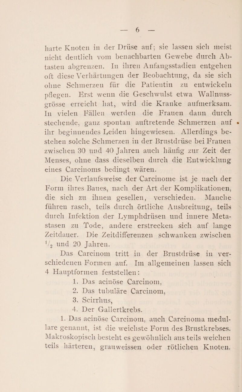 harte Knoten in der Drüse auf; sie lassen sieh meist nicht deutlich vom benachbarten Gewebe durch Ab¬ tasten abgrenzen. In ihren Anfangsstadien entgehen oft diese Verhärtungen der Beobachtung, da sie sich ohne Schmerzen für die Patientin zu entwickeln pflegen. Erst wenn die Geschwulst etwa Wallnuss¬ grösse erreicht hat, wird die Kranke aufmerksam. In vielen F'ällen werden die Frauen dann durch stechende, ganz spontan auftretende Schmerzen auf • ihr beginnendes Eeideii hingewiesen. Allerdings be¬ stehen solche Schmerzen in der Brustdrüse bei Frauen zwischen 30 und 40 Jahren auch häufig zur Zeit der Menses, ohne dass dieselben durch die Entwicklung eines Carcinoms bedingt wären. Die Verlaufsweise der Carcinonie ist je nach der Form ihres Baues, nach der Art der Komplikationen, die sich zu ihnen gesellen, verschieden. Manche führen rasch, teils durch örtliche Ausbreitung, teils durch Infektion der Eymphdrüsen und innere Meta¬ stasen zu Tode, andere erstrecken sich auf lange Zeitdauer. Die Zeitdifferenzen schwanken zwischen V2 und 20 Jahren. Das Carcinom tritt in der Brustdrüse in ver¬ schiedenen Formen auf. Im allgemeinen lassen sich 4 Hauptformen feststellen: 1. Das acinöse Carcinom, 2. Das tubuläre Carcinoin, 3. Scirrhus, 4. Der Gallertkrebs. 1. Das acinöse Carcinom, auch Carcinoma medul¬ läre genannt, ist die weichste Form des Brustkrebses. Makroskopisch besteht es gewöhnlich aus teils weichen teils härteren, grauweissen oder rötlichen Knoten.