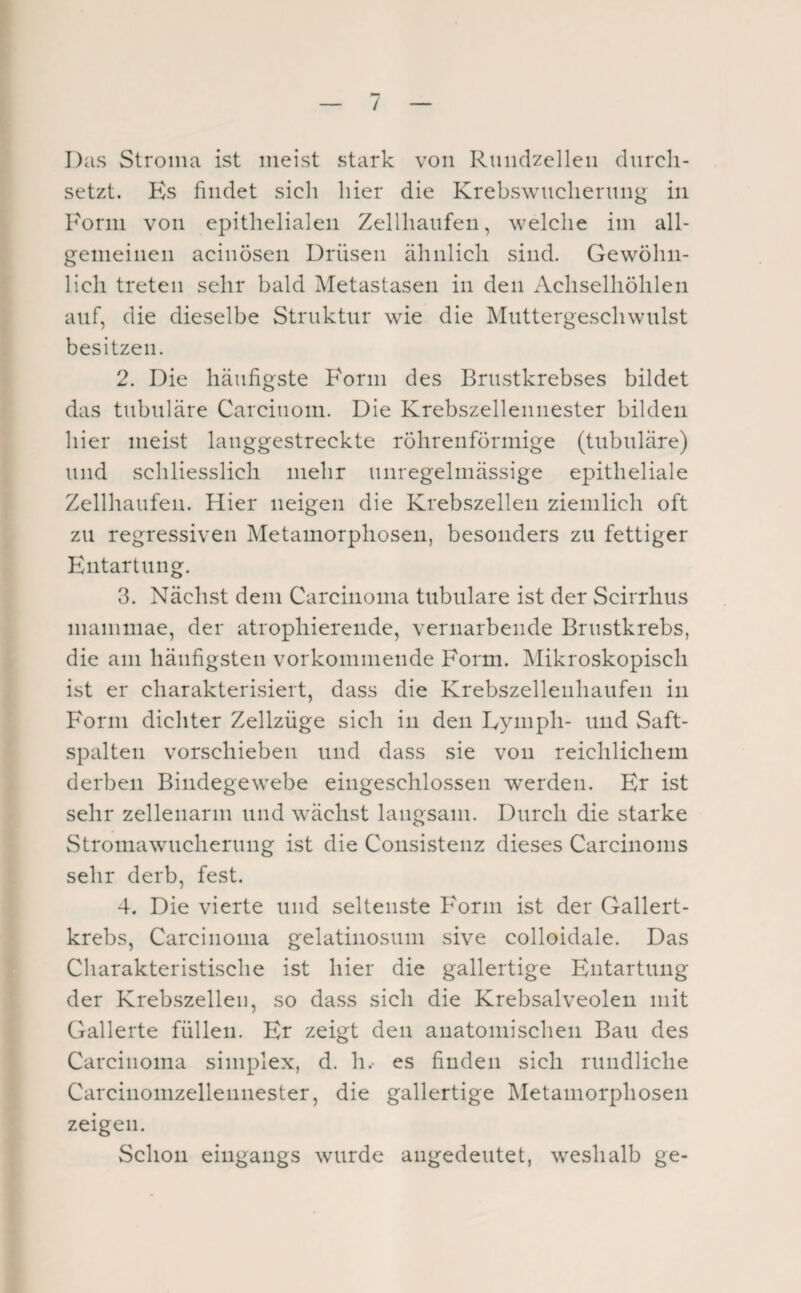 / Diis Stroma ist meist stark von Ruiidzelleii durch¬ setzt. Ks findet sich hier die KrebvSwnchening in Form von epithelialen Zellhaiifen, welche im all¬ gemeinen acinösen Drüsen ähnlich sind. Gewöhn¬ lich treten sehr bald Metastasen in den Achselhöhlen auf, die dieselbe Struktur wie die Muttergeschwulst besitzen. 2. Die häufigste Form des Brustkrebses bildet das tubuläre Carcinoni. Die Krebszellennester bilden hier meist langgestreckte röhrenförmige (tubuläre) und schliesslich mehr unregelmässige epitheliale Zellhaufen. Hier neigen die Krebszellen ziemlich oft zu regressiven Metamorphosen, besonders zu fettiger Entartung. 3. Nächst dem Carcinoma tubuläre ist der Scirrhus inammae, der atrophiereiide, vernarbende Brustkrebs, die am häufigsten vorkommende Form. Mikroskopisch ist er charakterisiert, dass die Krebszellenhaufen in Form dichter Zellzüge sich in den Lymph- und Saft¬ spalten vorschieben und dass sie von reichlichem derben Bindegewebe eingeschlossen werden. Er ist sehr zellenarm und wächst langsam. Durch die starke Stromawucheriing ist die Consistenz dieses Carcinoms sehr derb, fest. 4. Die vierte und seltenste Form ist der Gallert¬ krebs, Carcinoma gelatinosum sive colloidale. Das Charakteristische ist hier die gallertige Entartung der Krebszellen, so dass sich die Krebsalveolen mit Gallerte füllen. Er zeigt den anatomischen Bau des Carcinoma simplex, d. h.- es finden sich rundliche Carcinonizellennester, die gallertige Metamorphosen zeigen. Schon eingangs wurde angedeutet, weshalb ge-