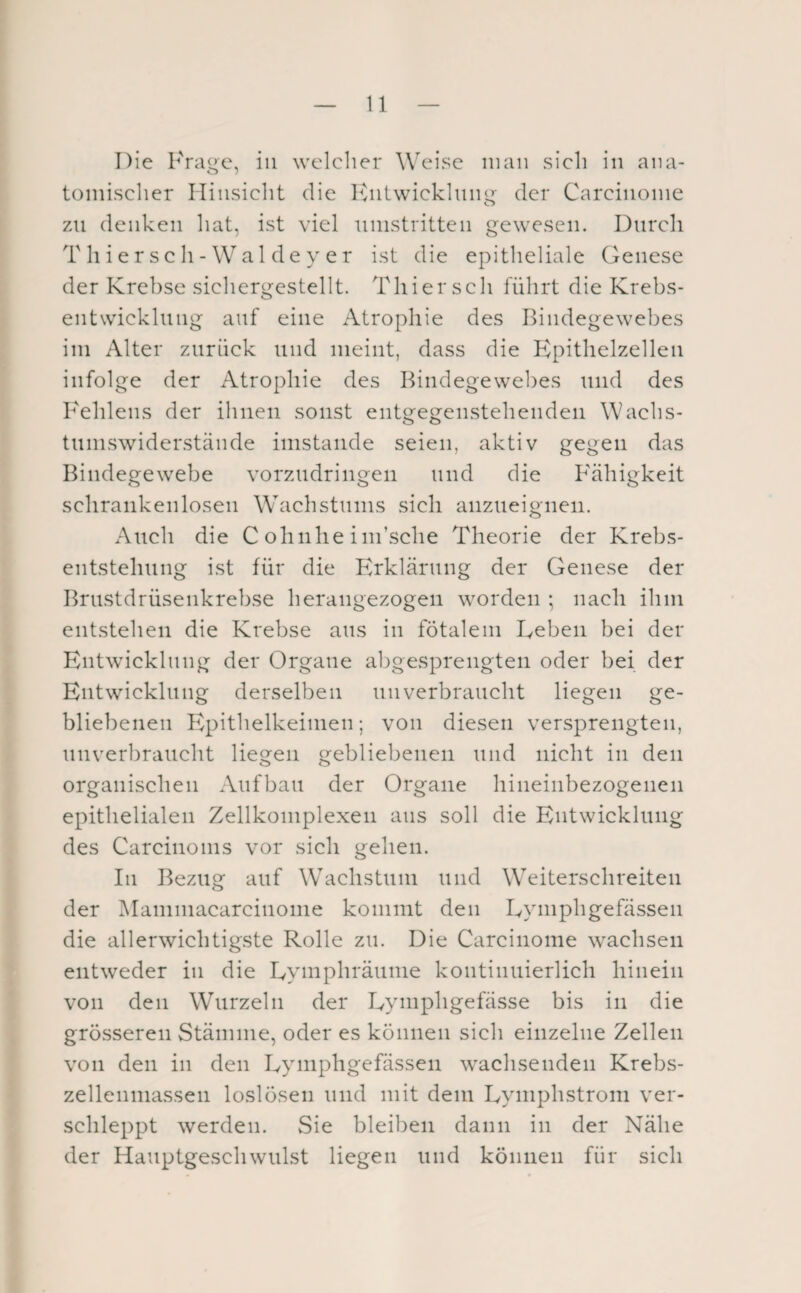 Die Krage, in welcher Weise man sich in ana¬ tomischer Hinsicht die hhitwicklnng der Carcinonie zu denken hat, ist viel nnistritten gewesen. Durch T h i e r s c h - W a 1 d e y e r ist die epitheliale Genese der Krebse sichergestellt. Thier sch führt die Krebs¬ entwicklung auf eine Atrophie des Bindegewebes im Alter zurück und meint, dass die B^pithelzelleii infolge der Atrophie des Bindegewebes und des B^ehlens der ihnen sonst entgegenstehendeii Wachs- tumswider.stände imstande seien, aktiv gegen das Bindegewebe vorzudringeii und die B'ähigkeit schrankenlosen Wachstums sich anzueigneii. Auch die C ohnhe ini’sche Theorie der Krebs- eutstehung ist für die Erklärung der Genese der Brustdrüsenkrebse herangezogen worden ; nach ihm entstehen die Krebse aus iii fötalem Leben bei der Entwicklung der Organe abgesprengten oder bei der Entwicklung derselben unverbraucht liegen ge¬ bliebenen Epithelkeimen; von diesen versprengten, unverbraucht liegen gebliebenen und nicht in den organischen Aufbau der Organe hineinbezogenen epithelialen Zellkomplexen ans soll die Entwicklung des Carcinoms vor sich gehen. In Bezug auf Wachstum und Weiterschreiten der Mammacarcinome kommt den Lymphgefässen die allerwichtigste Rolle zu. Die Carcinome wachsen entweder in die Lymphräunie kontinuierlich hinein von den Wurzeln der Lymphgefässe bis in die grösseren Stämme, oder es können sich einzelne Zellen von den in den Lymphgefässen wachsenden Krebs- zellenniassen loslösen und mit dem Lymplrstrom ver¬ schleppt werden. vSie bleiben dann in der Nähe der Hauptgeschwulst liegen und können für sich