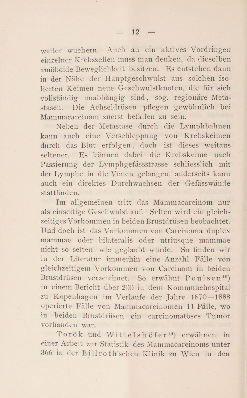 weiter wuchern. Auch au ein aktives Vordringen einzelner Krebszellen muss man denken, da dieselben amöboide Beweglichkeit besitzen. ICs entstehen dann in der Nähe der Hanptgeschwnlst ans solchen iso¬ lierten Keimen neue Geschwnlstknoten, die für sich vollständig unabhängig sind, sog. regionäre Meta¬ stasen. Die Achseldrnsen pflegen gewöhnlich bei Maniniacarcinom zuerst befallen zu sein. Neben der Metastase durch die Lymphbahnen kann auch eine Verschleppung von Krebskeinien durch das Blut erfolgen; doch ist dieses weitaus seltener. Es können dabei die Krebskeime nach Passiernng der Eymphgefässstrasse schliesslich mit der Eymphe in die Venen gelangen, anderseits kann auch ein direktes Durchwachsen der Gefässwände stattfinden. Im allgemeinen tritt das Mammacarcinom nur als einseitige Geschwulst auf. Selten wird ein gleich¬ zeitiges Vorkommen in beiden Brustdrüsen beobachtet. Und doch ist das Vorkommen von Carcinoma duplex niamniae oder bilateralis oder ntrinsqne mammae nicht so selten, wie geglaubt wurde. So finden wir in der Eiteratnr immerhin eine Anzahl Fälle von gleichzeitigem Vorkommen von Carcinom in beiden Brustdrüsen verzeichnet. So erwähnt Ponlsen^*^) in einem Bericht über 200 in dem Kommnnehospital zu Kopenhagen im Verlaufe der Jahre 1870—1888 operierte Fälle von Mammacarcinomen 11 Fälle, wo in beiden Brustdrüsen ein carcinomatöses Tumor vorhanden war. Torök und Wittelshöfer^*^) erwähnen in einer Arbeit zur Statistik des Mammacarcinoms unter 366 in der Bi 11 roth’schen Klinik zu Wien in den