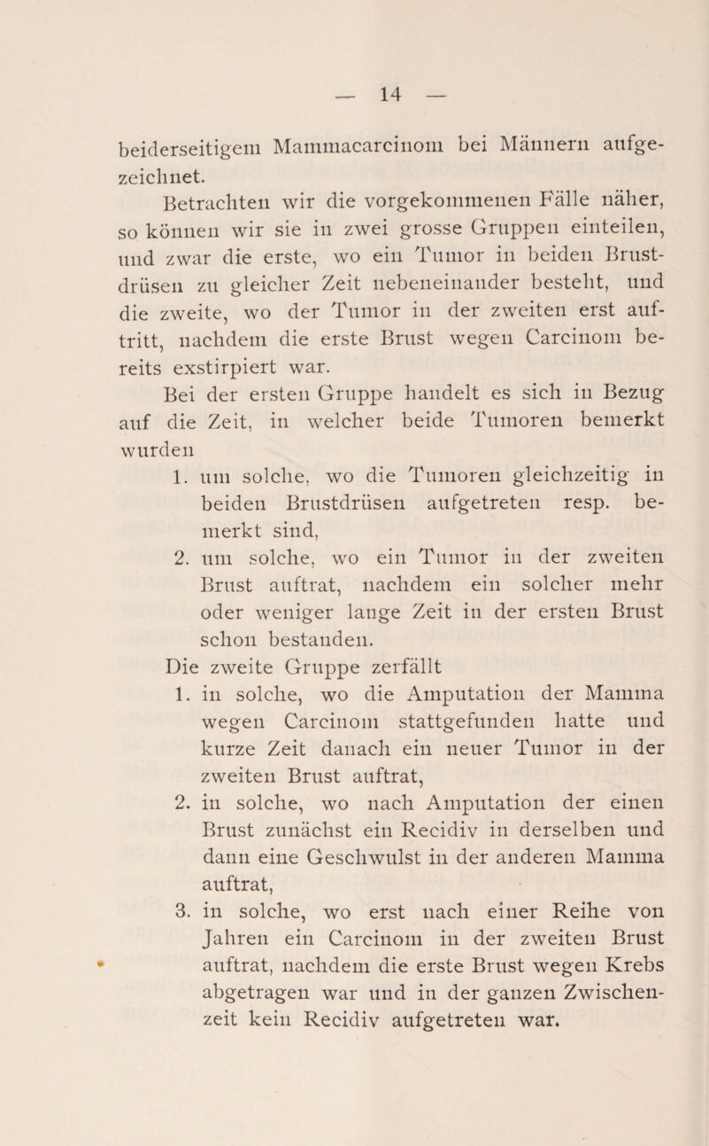 beiderseitigem Mammacarcinom bei Männern anfge- zeiclinet. Betrachten wir die vorgekommenen Fälle näher, so können wir sie in zwei grosse Gruppen einteilen, lind zwar die erste, wo ein Tumor in beiden Brust¬ drüsen zu gleicher Zeit nebeneinander besteht, und die zweite, wo der Tumor in der zweiten erst auf- tritt, nachdem die erste Brust wegen Carcinom be¬ reits exstirpiert war. Bei der ersten Gruppe handelt es sich in Bezug auf die Zeit, in welcher beide Tumoren bemerkt wurden 1. um solche, wo die Tumoren gleichzeitig in beiden Brustdrüsen aufgetreten resp. be¬ merkt sind, 2. um solche, wo ein Tumor in der zweiten Brust auftrat, nachdem ein solcher mehr oder weniger lange Zeit in der ersten Brust schon bestanden. Die zweite Gruppe zerfällt 1. in solche, wo die Amputation der Mamma wegen Carcinom stattgefunden hatte und kurze Zeit danach ein neuer Tumor in der zweiten Brust auftrat, 2. in solche, wo nach Amputation der einen Brust zunächst ein Recidiv in derselben und dann eine Geschwulst in der anderen Mamma auftrat, 3. in solche, wo erst nach einer Reihe von Jahren ein Carcinom in der zweiten Brust auftrat, nachdem die erste Brust wegen Krebs abgetragen war und in der ganzen Zwischen¬ zeit kein Recidiv aufgetreten war.