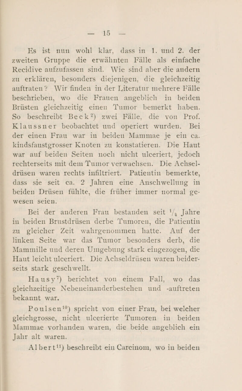 Ks ist nun wohl klar, dass in 1. und 2. der zweiten Gruppe die erwähnten Fälle als einfache Recidive aufzufassen sind. Wie sind aber die andern zu erklären, besonders diejenigen, die gleichzeitig auftraten? Wir finden in der Iviteratur mehrere l'älle beschrieben, wo die Frauen angeblich in beiden Brüsten gleichzeitig einen Tumor bemerkt haben. So beschreibt Beck^) zwei B'älle, die von Prof. Klau SS 11 er beobachtet und operiert wurden. Bei der einen Frau war in beiden jMammae je ein ca. kindsfaustgrosser Knoten zu konstatieren. Die Haut war auf beiden Seiten noch nicht ulceriert, jedoch rechterseits mit dem Tumor verwachsen. Die i\chsel- drüsen waren rechts infiltriert. Patientin bemerkte, dass sie seit ca. 2 Jahren eine Anschwellung in beiden Drüsen fühlte, die früher immer normal ge¬ wesen seien. Bei der anderen Ph'aii bestanden seit Jahre in beiden Brustdrüsen derbe Tumoren, die Patientin zu gleicher Zeit wahrgenoninien hatte. iVuf der linken Seite war das Tumor besonders derb, die Mammille und deren Umgebung stark eingezogen, die Haut leicht ulceriert. Die Achseldrüsen waren beider¬ seits stark geschwellt. Hausy') berichtet von einem Fall, wo das gleichzeitige Xebeneinanderbestehen und -auftreten bekannt war. Poulsen^^) spricht von einer Frau, bei welcher gleichgrosse, nicht iilcerierte Tumoren in beiden iManiniae vorhanden waren, die beide angeblich ein Jahr alt waren. Albert^^j beschreibt ein Carcinom, wo in beiden