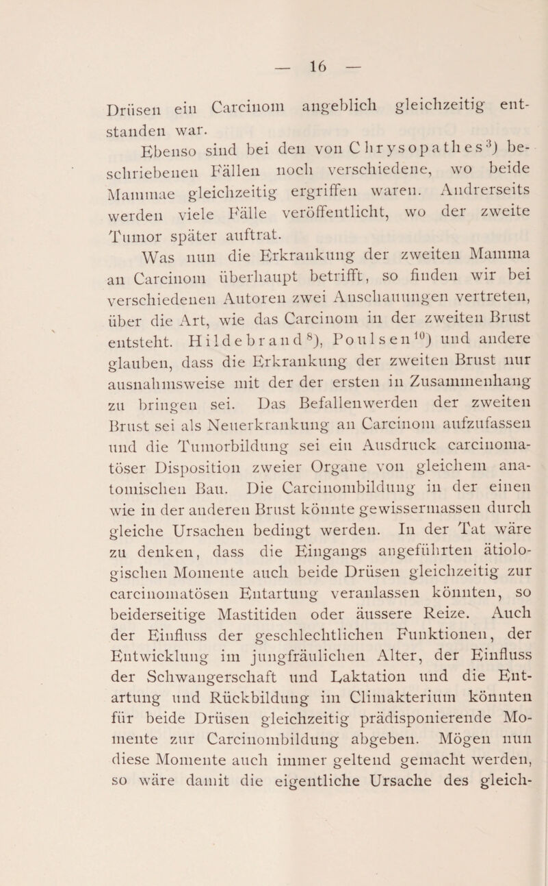 Drüsen ein Carcinom angeblicli gleichzeitig ent¬ standen war. Ebenso sind bei den von C lir ys op a tli e s be¬ schriebenen Fällen noch verschiedene, wo beide Matnniae gleichzeitig ergriffen waren. Andrerseits werden viele Fälle veröffentlicht, wo der zweite Tumor später auftrat. Was nun die Erkrankung der zweiten Mamma an Carcinom überhaupt betrifft, so finden wir bei verschiedenen Autoren zwei Anschauungen vertreten, über die Art, wie das Carcinom in der zweiten Brust entsteht. Hi 1 d e b r an d «), PoulseiF^) und andere glauben, dass die Erkrankung der zweiten Brust nur ausnahmsweise mit der der ersten in Zusammenhang zu bringen sei. Das Befallen werden der zweiten Brust sei als Neuerkrankung an Carcinom aufzufassen und die Tuniorbildung sei ein Ausdruck carcinoma- töser Disposition zweier Organe von gleichem ana¬ tomischen Bau. Die Carcinombildung in der einen wie in der anderen Brust könnte gewissermasseii durch gleiche Ursachen bedingt werden. In der Tat wäre zu denken, dass die Eingangs angeführten ätiolo¬ gischen Momente auch beide Drüsen gleichzeitig zur carcinomatösen Entartung veranlassen könnten, so beiderseitige Mastitiden oder äussere Reize. Auch der Einfluss der geschlechtlichen Funktionen, der Entwicklung im jungfräulichen Alter, der Einfluss der Schwangerschaft und Laktation und die Ent¬ artung und Rückbildung im Climakterium könnten für beide Drüsen gleichzeitig prädisponierende Mo¬ mente zur Carcinombildung abgeben. Mögen nun diese Momente auch immer geltend gemacht werden, so wäre damit die eigentliche Ursache des gleich-