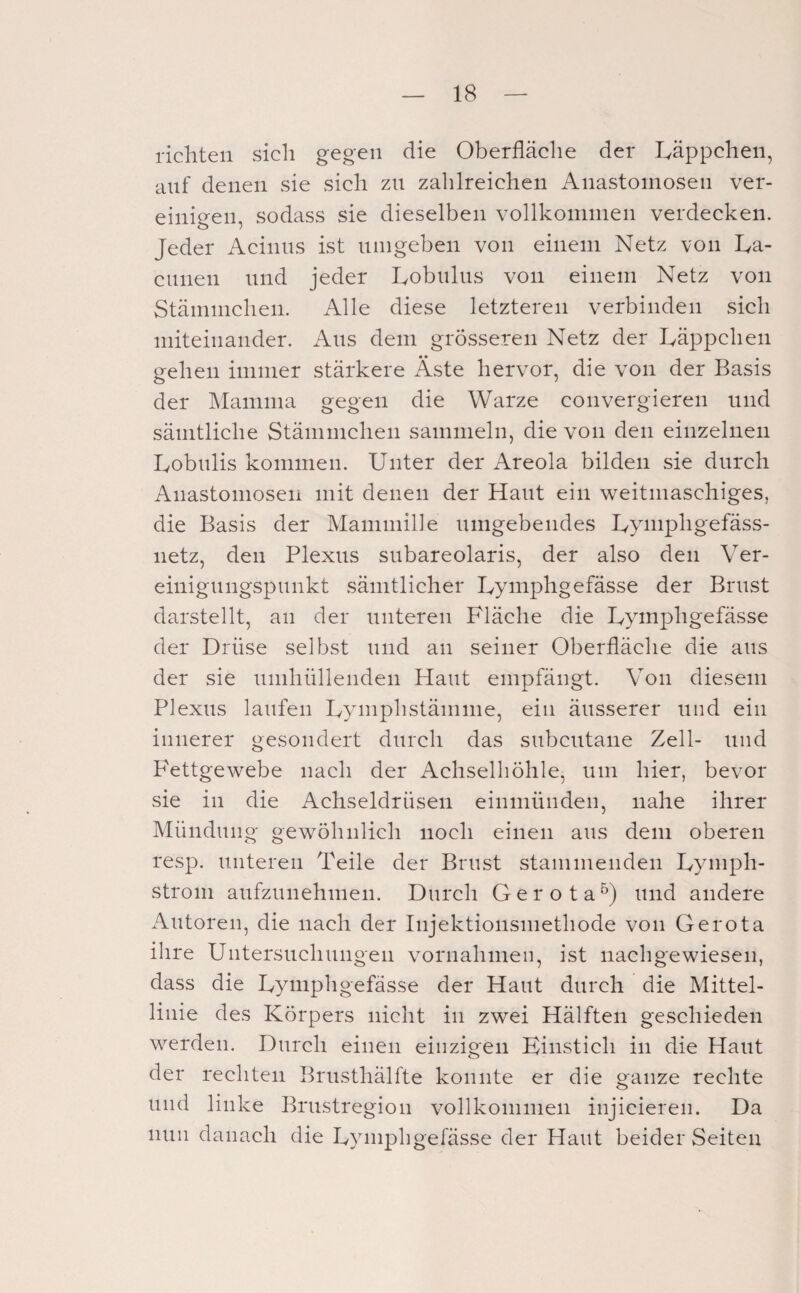 richten sich gegen die Oberfläche der Läppchen, auf denen sie sich zn zahlreichen Anastomosen ver¬ einigen, sodass sie dieselben vollkommen verdecken. Jeder Acinns ist umgeben von einem Netz von La- cunen und jeder Lobiilus von einem Netz von Stämmcheii. Alle diese letzteren verbinden sich miteinander. Ans dem grösseren Netz der Läppchen gehen immer stärkere Äste hervor, die von der Basis der Mamma gegen die Warze convergiereii und sämtliche Stämmcheii sammeln, die von den einzelnen Lobiilis kommen. Unter der Areola bilden sie durch Anastomoseii mit denen der Haut ein weitmaschiges, die Basis der Maniniilie umgebendes Lymphgefäss- netz, den Plexus subareolaris, der also den Ver¬ einigungspunkt sämtlicher Lymphgefässe der Brust darstellt, an der unteren Fläche die Lymphgefässe der Drüse selbst und an seiner Oberfläche die aus der sie umhüllenden Haut empfängt. Von diesem Plexus laufen Lymphstämme, ein äusserer und ein innerer gesondert durch das subcutane Zell- und Fettgewebe nach der Achselhöhle, um hier, bevor sie in die Achseldrüsen einmünden, nahe ihrer Mündung gewöhnlich noch einen aus dem oberen resp. unteren Teile der Brust stammenden Lyniph- strom aufzunehmen. Durch Gerota^) und andere Autoren, die nach der Injektionsmethode von Gerota ihre Untersuchungen Vornahmen, ist nachgewiesen, dass die Lymphgefässe der Haut durch die Mittel¬ linie des Körpers nicht in zwei Hälften geschieden werden. Durch einen einzigen Kinstieh in die Haut der reehten Brusthälfte konnte er die ganze rechte und linke Brustregion vollkommen injicieren. Da nun danaeh die Lymphgefässe der Haut beider Seiten