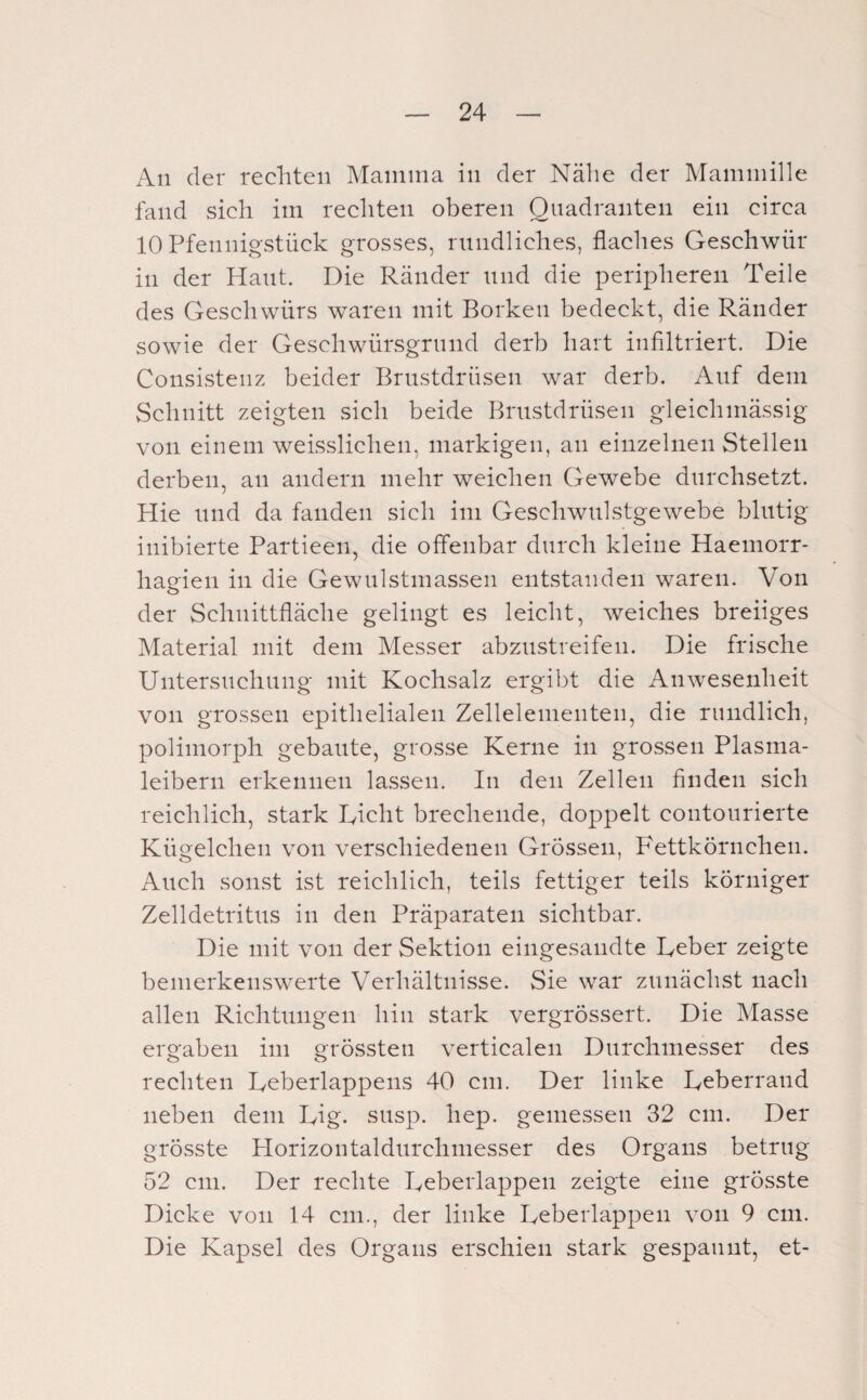 An der rechten Mamma in der Nähe der Mammille fand sich im rechten oberen Quadranten ein circa 10 Pfennigstück grosses, rundliches, flaches Geschwür in der Haut. Die Ränder und die peripheren Teile des Geschwürs waren mit Borken bedeckt, die Ränder sowie der Geschwürsgrund derb hart infiltriert. Die Consisteiiz beider Brustdrüsen war derb. Auf dem Schnitt zeigten sich beide Brustdrüsen gleichmässig von einem weisslichen, markigen, an einzelnen Stellen derben, an andern mehr weichen Gewebe durchsetzt. Hie und da fanden sich im Geschwulstgewebe blutig inibierte Partieen, die offenbar durch kleine Haemorr- hagien in die Gewulstmassen entstanden waren. Von der Schnittfläche gelingt es leicht, weiches breiiges Alaterial mit dem Messer abzustreifen. Die frische Untersuchung mit Kochsalz ergibt die Anwesenheit von grossen epithelialen Zellelementen, die rundlich, polimorph gebaute, grosse Kerne in grossen Plasma¬ leibern erkennen lassen. In den Zellen finden sich reichlich, stark Rieht brechende, do]3pelt contourierte Kügelchen von verschiedenen Grössen, Fettkörnchen. Auch sonst ist reichlich, teils fettiger teils körniger Zelldetritus in den Präparaten sichtbar. Die mit von der Sektion eingesandte Reber zeigte bemerkenswerte Verhältnisse. Sie war zunächst nach allen Richtungen hin stark vergrössert. Die Masse ergaben im grössten verticalen Durchmesser des rechten Reberlappens 40 cm. Der linke Reberrand neben dem Rig. susp. hep. gemessen 32 cm. Der grösste Horizontaldurchmesser des Organs betrug 52 cm. Der rechte Reberlappeii zeigte eine grösste Dicke von 14 cm., der linke Reberlappeii von 9 cm. Die Kapsel des Organs erschien stark gespannt, et-