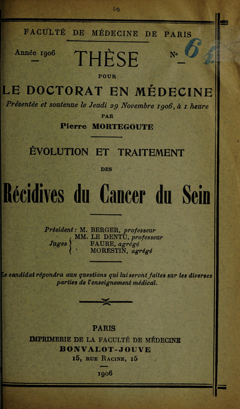 FACULTÉ DE MÉDECINE DE PARIS Année 1906 THÈSE N° Kà ‘te. POUR LE DOCTORAT EN MÉDECINE Présentée et soutenue le Jeudi 29 Novembre 1906, à 1 heure PAR Pierre MORTEGOUTE ÉVOLUTION ET TRAITEMENT ■ DES Récidives du Cancer du Sein Président : M. BERGER, professeur MM. LE DENTU, professeur Juges \ FAURE, agrégé MORESTIN, agrégé \e candidat répondra aux questions qui lui seront faites sur les diverses parties de Venseignement médical. PARIS IMPRIMERIE DE LA FACULTÉ DE MÉDECINS B ON VA LOT-JOUVE l5, rue Racine, i5 1906