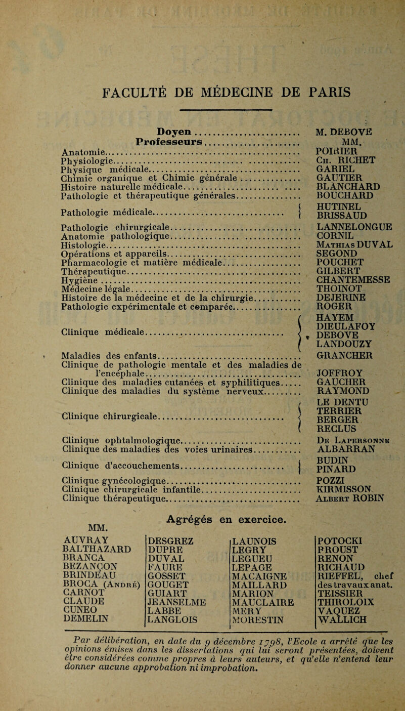 Doyen . Professeurs. Anatomie... Physiologie. Physique médicale... Chimie organique et Chimie générale ... Histoire naturelle médicale. Pathologie et thérapeutique générales.... Pathologie médicale. Pathologie chirurgicale.. Anatomie pathologique. Histologie. Opérations et appareils. Pharmacologie et matière médicale. Thérapeutique. Hygiène. Médecine légale... Histoire de la médecine et de la chirurgie Pathologie expérimentale et comparée. Clinique médicale... Maladies des enfants Clinique de pathologie mentale et des maladies de l’encéphale. Clinique des maladies cutanées et syphilitiques. Clinique des maladies du système nerveux. Clinique chirurgicale M. DEBOVE MM. POIRIER Ch. RICHET GARIEL GAUTIER BLANCHARD BOUCHARD HUTINEL BRISSAUD LANNELONGUE CORNIL Mathias DUV AL SEGOND POUCHET GILBERT CHANTEMESSE THOINOT DEJERINE ROGER HAYEM DIEULAFOY » DEBOYE LANDOUZY GRANCHER JOFFROY GAUCHER RAYMOND LE DENTU TERRIER BERGER RECLUS Clinique ophtalmologique. De Lapersonnk Clinique des maladies des voies urinaires. ALBARRAN Clinique d’accouchements. j PINARD Clinique gynécologique. POZZI Clinique chirurgicale infantile.. KIRMISSON. Clinique thérapeutique.. Albert ROBIN MM. Agrégés en exercice. AUYRAY BALTHAZARD BRANCA BEZANÇON BRINDEAU BROCA (André) CARNOT CLAUDE CUNEO DEMELIN DESGREZ DUPRE DUVAL FAURE GOSSET GOUGET GUIART JEANSELME LABBE LANGLOIS LAUNOIS LEGRY LEGUEU LEPAGE MACAIGNE MAILLARD MARION MAUCLAIRE MERY MORESTIN POTOCKI PROUST RENON RICHAUD RIEFFEL, chef des travaux anat. TE1SSIER THIROLOIX VAQUEZ WALLICH Par délibération, en date du g décembre iygS, l’Ecole a arrêté que les opinioTis émises dans les dissertatiotis qui lui seront présentées, doivent être considérées comme propres à leurs auteurs, et qu’elle n’entend leur donner aucune approbation ni improbation.