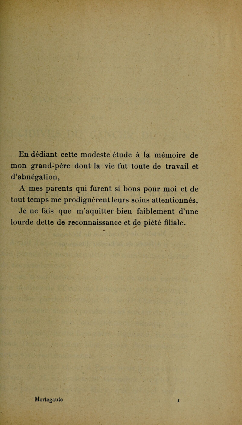 En dédiant cette modeste étude à la mémoire de mon grand-père dont la vie fut toute de travail et d’abnégation, A mes parents qui furent si bons pour moi et de tout temps me prodiguèrent leurs soins attentionnés, Je ne fais que m’aquitter bien faiblement d’une lourde dette de reconnaissance et de piété filiale. \ Mortegaute i