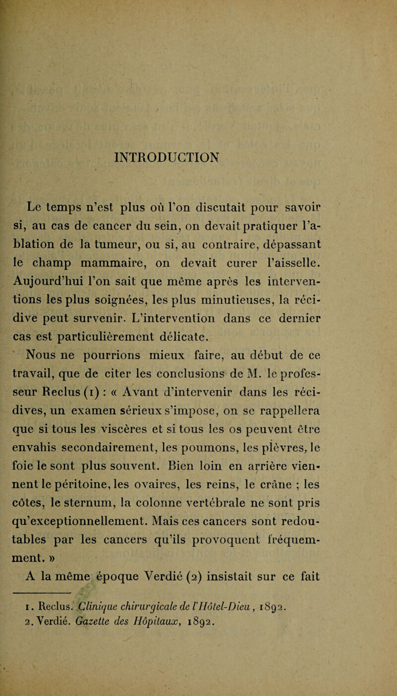 INTRODUCTION Le temps n’est plus où l’on discutait pour savoir si, au cas de cancer du sein, on devait pratiquer l’a¬ blation de la tumeur, ou si, au contraire, dépassant le champ mammaire, on devait curer l’aisselle. Aujourd’hui l’on sait que même après les interven¬ tions les plus soignées, les plus minutieuses, la réci¬ dive peut survenir. L’intervention dans ce dernier cas est particulièrement délicate. Nous ne pourrions mieux faire, au début de ce travail, que de citer les conclusions de M. leprofes- t seur Reclus (i) : « Avant d’intervenir dans les réci¬ dives, un examen sérieux s’impose, on se rappellera que si tous les viscères et si tous les os peuvent être envahis secondairement, les poumons, les plèvres, le foie le sont plus souvent. Bien loin en arrière vien¬ nent le péritoine, les ovaires, les reins, le crâne ; les côtes, le sternum, la colonne vertébrale ne sont pris qu’exceptionnellement. Mais ces cancers sont redou¬ tables par les cancers qu’ils provoquent fréquem¬ ment. » A la même époque Yerdié (2) insistait sur ce fait 1. Reclus. Clinique chirurgicale de ïHôtel-Dieu, 1892. 2. Yerdié. Gazette des Hôpitaux, 1892.