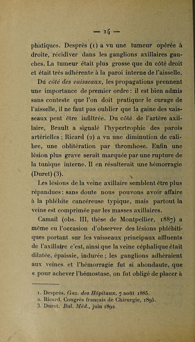 droite, récidiver dans les ganglions axillaires gau¬ ches. La tumeur était plus grosse que du côté droit et était très adhérente à la paroi interne de l’aisselle. Du côté des vaisseaux, les propagations prennent une importance de premier ordre : il est bien admis sans conteste que l’on doit pratiquer le curage de l’aisselle, il ne faut pas oublier que la gaine des vais¬ seaux peut être infiltrée. Du côté de l’artère axil¬ laire, Brault a signalé l’hypertrophie des parois artérielles ; Ricard (2) a vu une diminution de cali¬ bre, une oblitération par thrombose. Enfin une lésion plus grave serait marquée par une rupture de la tunique interne. Il en résulterait une hémorragie (Duret) (3). Les lésions de la veine axillaire semblent être plus répandues : sans doute nous pouvons avoir affaire à la phlébite cancéreuse typique, mais partout la veine est comprimée par les masses axillaires. Camail (obs. III, thèse de Montpellier, 1887) a même eu l’occasion d’observer des lésions phlébiti- ques portant sur les vaisseaux principaux affluents de l’axillaire c’est, ainsi que la veine céphalique était dilatée, épaissie, indurée ; les ganglions adhéraient aux veines et l’hémorragie fut si abondaute, que (( pour achever l’hémostase, on fat obligé de placer à 1. Desprès. Gaz. des Hôpitaux, 7 août i885. 2. Ricard. Congrès français de Chirurgie, 1896. 3. Duret. But. Méd., juin 1892.