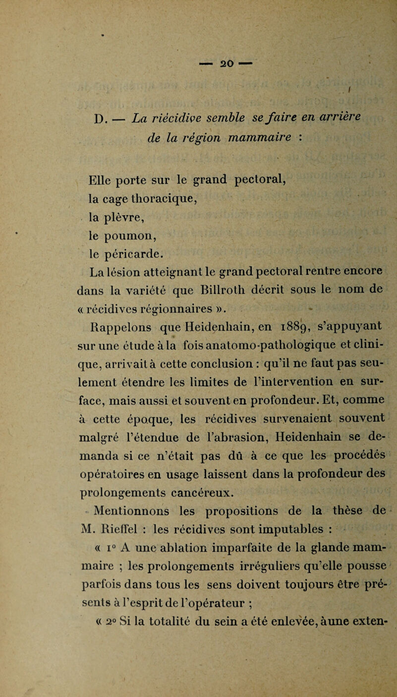 ' ' .. / D. — La riècidive semble se faire en arrière de la région mammaire : Elle porte sur le grand pectoral, la cage thoracique, la plèvre, le poumon, le péricarde. La lésion atteignant le grand pectoral rentre encore dans la variété que Billroth décrit sous le nom de « récidives régionnaires ». Rappelons que Heidenhain, en 1889, s’appuyant sur une étude à la fois anatomo-pathologique et clini¬ que, arrivait à cette conclusion : qu’il ne faut pas seu¬ lement étendre les limites de l’intervention en sur¬ face, mais aussi et souvent en profondeur. Et, comme à cette époque, les récidives survenaient souvent malgré l’étendue de l’abrasion, Heidenhain se de¬ manda si ce n’était pas dû à ce que les procédés opératoires en usage laissent dans la profondeur des prolongements cancéreux. Mentionnons les propositions de la thèse de M. Rieffel : les récidives sont imputables : <( i° A une ablation imparfaite de la glande mam¬ maire ; les prolongements irréguliers qu’elle pousse parfois dans tous les sens doivent toujours être pré¬ sents à l’esprit de l’opérateur ; « 20 Si la totalité du sein a été enlevée, à une exten-