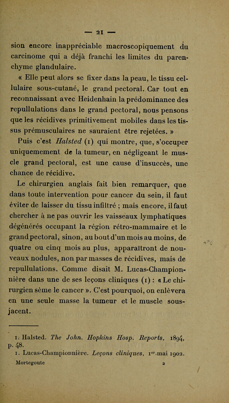 sion encore inappréciable macroscopiquement du carcinome qui a déjà franchi les limites du paren¬ chyme glandulaire. « Elle peut alors se fixer dans la peau, le tissu cel¬ lulaire sous-cutané, le grand pectoral. Car tout en reconnaissant avec Heidenhain la prédominance des repullulations dans le grand pectoral, nous pensons que les récidives primitivement mobiles dans les tis¬ sus prémusculaires ne sauraient être rejetées. » Puis c’est Halsted (i) qui montre, que, s’occuper uniquemement de la tumeur, en négligeant le mus¬ cle grand pectoral, est une cause d’insuccès, une chance de récidive. Le chirurgien anglais fait bien remarquer, que dans toute intervention pour cancer du sein, il faut éviter de laisser du tissu infiltré ; mais encore, ilfaut chercher à ne pas ouvrir les vaisseaux lymphatiques dégénérés occupant la région rétro-mammaire et le grand pectoral, sinon, au bout d’un mois au moins, de quatre ou cinq mois au plus, apparaîtront de nou¬ veaux nodules, non par masses de récidives, mais de repullulations. Gomme disait M. Lucas-Champion- nière dans une de ses leçons cliniques (i) : a Le chi¬ rurgien sème le cancer ». C’est pourquoi, on enlèvera en une seule masse la tumeur et le muscle sous- jacent. i. Halsted. The John. Hopkins Hosp. Reports, 1894, p. 4^. 1. Lucas-Champioimière. Leçons cliniques, ier,mai 1902. Mortegoute 2