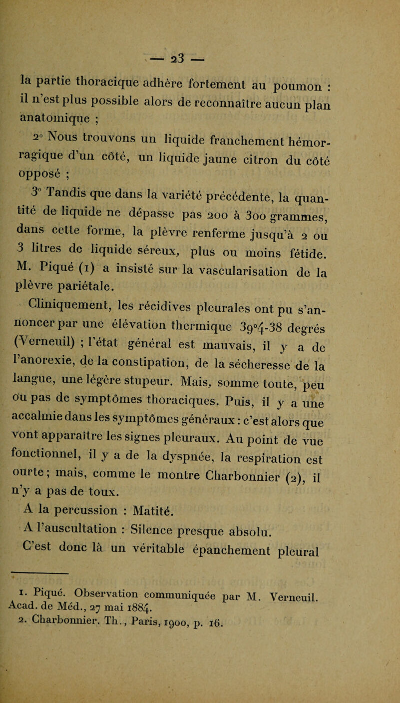 la partie thoracique adhère fortement au poumon : il n’est plus possible alors de reconnaître aucun plan anatomique ; 2° Nous trouvons un liquide franchement hémor¬ ragique d un côté, un liquide jaune citron du côté opposé ; 3 Tandis que dans la variété précédente, la quan¬ tité de liquide ne dépasse pas 200 à 3oo grammes, dans cette forme, la plèvre renferme jusqu’à 2 ou 3 litres de liquide séreux, plus ou moins fétide. M. Piqué (1) a insisté sur la vascularisation de la plèvre pariétale. Cliniquement, les récidives pleurales ont pu s’an¬ noncer par une élévation thermique 39°4-38 degrés (Verneuil) ; 1 état général est mauvais, il y a de 1 anorexie, de la constipation, de la sécheresse de la langue, une légère stupeur. Mais, somme toute, peu ou pas de symptômes thoraciques. Puis, il y a une accalmie dans les symptômes généraux : c’est alors que vont apparaître les signes pleuraux. Au point de vue fonctionnel, il y a de la dyspnée, la respiration est ourte; mais, comme le montre Charbonnier (2), il n’y a pas de toux. A la percussion : Matité. A 1 auscultation : Silence presque absolu. C’est donc là un véritable épanchement pleural i* Piqué. Observation communiquée par M. Verneuil. Acad, de Méd., 27 mai 1884. 2. Charbonnier. Th., Paris, 1900, p. 16.