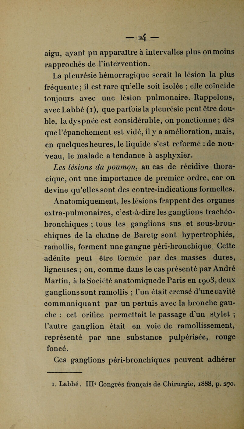 aigu, ayant pu apparaître à intervalles plus ou moins rapprochés de l’intervention. La pleurésie hémorragique serait la lésion la plus fréquente; il est rare qu’elle soit isolée ; elle coïncide toujours avec une lésion pulmonaire. Rappelons, avec Labbé (i), que parfois la pleurésie peut être dou¬ ble, la dyspnée est considérable, on ponctionne ; dès que l’épanchement est vidé, il y a amélioration, mais, en quelques heures, le liquide s’est reformé :de nou¬ veau, le malade a tendance à asphyxier. Les lésions du poumon, au cas de récidive thora¬ cique, ont une importance de premier ordre, car on devine qu’elles sont des contre-indications formelles. Anatomiquement, les lésions frappent des organes extra-pulmonaires, c’est-à-dire les ganglions trachéo- bronchiques ; tous les ganglions sus et sous-bron¬ chiques de la chaîne de Baretg sont hypertrophiés, ramollis, forment une gangue péri-bronchique. Cette adénite peut être formée par des masses dures, ligneuses ; ou, comme dans le cas présenté par André Martin, à la Société anatomiquede Paris en 1903, deux ganglions sont ramollis ; Fun était creusé d’une cavité communiquant par un pertuis avec la bronche gau¬ che : cet orifice permettait le passage d’un stylet ; l’autre ganglion était en voie de ramollissement, représenté par une substance pulpérisée, rouge foncé. Ces ganglions péri-bronchiques peuvent adhérer 1. Labbé. IIIe Congrès français de Chirurgie, 1888, p. 270.