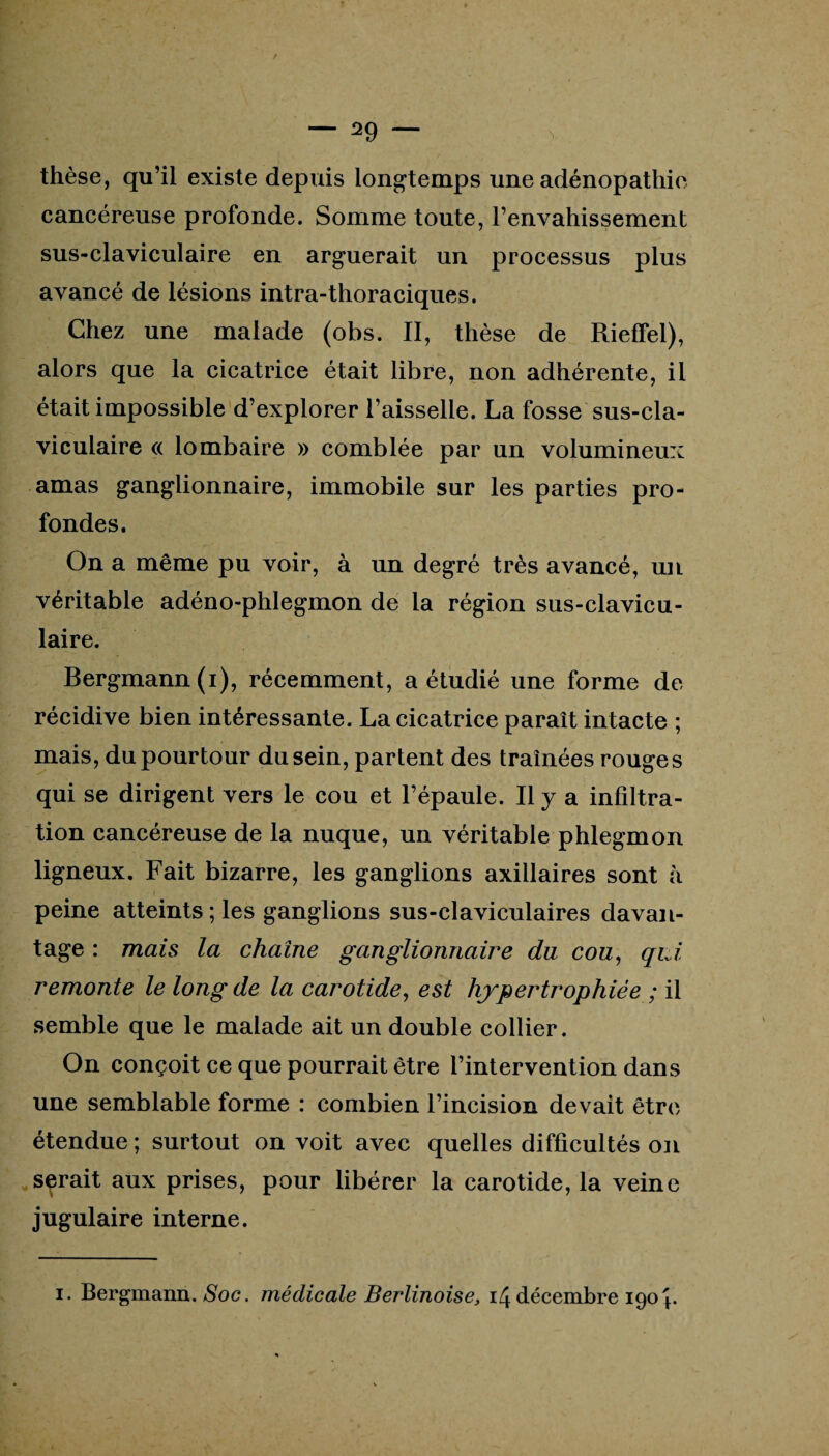 thèse, qu’il existe depuis longtemps une adénopathie cancéreuse profonde. Somme toute, l’envahissement sus-claviculaire en arguerait un processus plus avancé de lésions intra-thoraciques. Chez une malade (obs. II, thèse de Rieffel), alors que la cicatrice était libre, non adhérente, il était impossible d’explorer l’aisselle. La fosse sus-cla¬ viculaire « lombaire » comblée par un volumineux amas ganglionnaire, immobile sur les parties pro¬ fondes. On a même pu voir, à un degré très avancé, un véritable adéno-phlegmon de la région sus-clavicu¬ laire. Bergmann(i), récemment, a étudié une forme de récidive bien intéressante. La cicatrice paraît intacte ; mais, du pourtour du sein, partent des traînées rouges qui se dirigent vers le cou et l’épaule. Il y a infiltra¬ tion cancéreuse de la nuque, un véritable phlegmon ligneux. Fait bizarre, les ganglions axillaires sont à peine atteints; les ganglions sus-claviculaires davan¬ tage : mais la chaîne ganglionnaire du cou, qui remonte le long de la carotide, est hypertrophiée ; il semble que le malade ait un double collier. On conçoit ce que pourrait être l’intervention dans une semblable forme : combien l’incision devait être étendue ; surtout on voit avec quelles difficultés on serait aux prises, pour libérer la carotide, la veine jugulaire interne. i. Bergmann. Soc. médicale Berlinoise, 14 décembre 190F