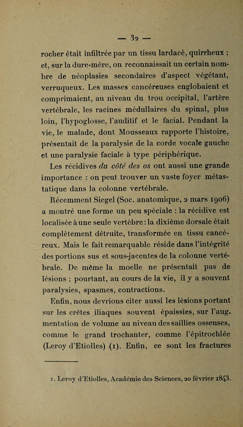 rocher était infiltrée par un tissu lardacé, quirrheux ; et, sur la dure-mère, on reconnaissait un certain nom¬ bre de néoplasies secondaires d’aspect végétant, verruqueux. Les masses cancéreuses englobaient et comprimaient, au niveau du trou occipital, l’artère vertébrale, les racines médullaires du spinal, plus loin, l’hypoglosse, l’auditif et le facial. Pendant la vie, le malade, dont Mousseaux rapporte l’histoire, présentait de la paralysie de la corde vocale gauche et une paralysie faciale à type périphérique. Les récidives du côté des os ont aussi une grande importance : on peut trouver un vaste foyer métas¬ tatique dans la colonne vertébrale. Récemment Siegel (Soc. anatomique, 2 mars 1906) a montré une forme un peu spéciale : la récidive est localisée à une seule vertèbre : la dixième dorsale était complètement détruite, transformée en tissu cancé¬ reux. Mais le fait remarquable réside dans l’intégrité des portions sus et sous-jacentes de la colonne verté¬ brale. De même la moelle ne présentait pas de lésions ; pourtant, au cours de la vie, il y a souvent paralysies, spasmes, contractions. Enfin, nous devrions citer aussi les lésions portant sur les crêtes iliaques souvent épaissies, sur l’aug¬ mentation de volume au niveau des saillies osseuses, comme le grand trochanter, comme l’épitrochlée (Leroy d’Etiolles) (1). Enfin, ce sont les fractures 1. Leroy d/Etiolles, Académie des Sciences, 20 février i843.