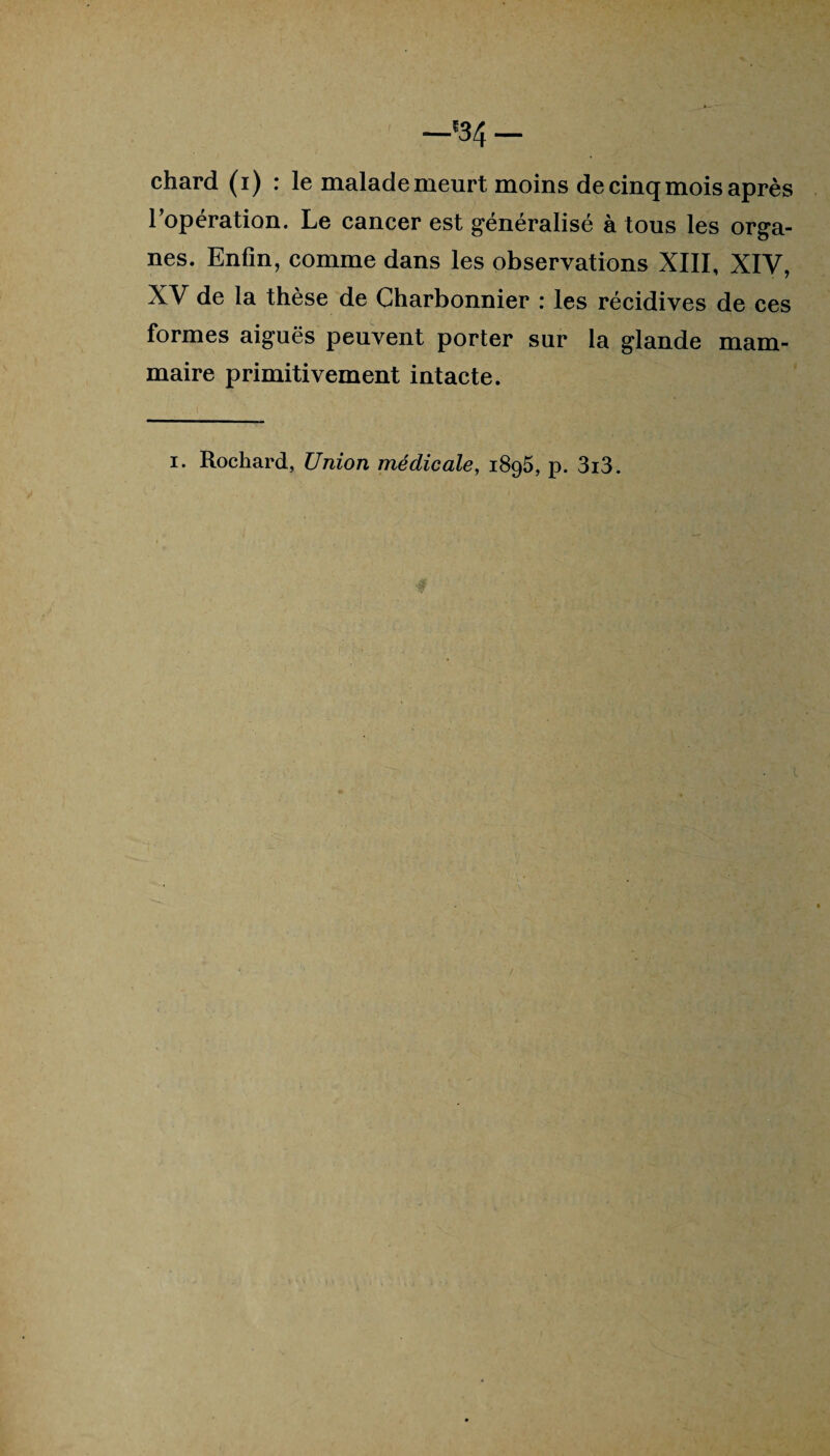 l’opération. Le cancer est généralisé à tous les orga¬ nes. Enfin, comme dans les observations XIII, XIV, XV de la thèse de Charbonnier : les récidives de ces formes aiguës peuvent porter sur la glande mam¬ maire primitivement intacte. i. Rochard, Union médicale, 1895, p. 3i3.