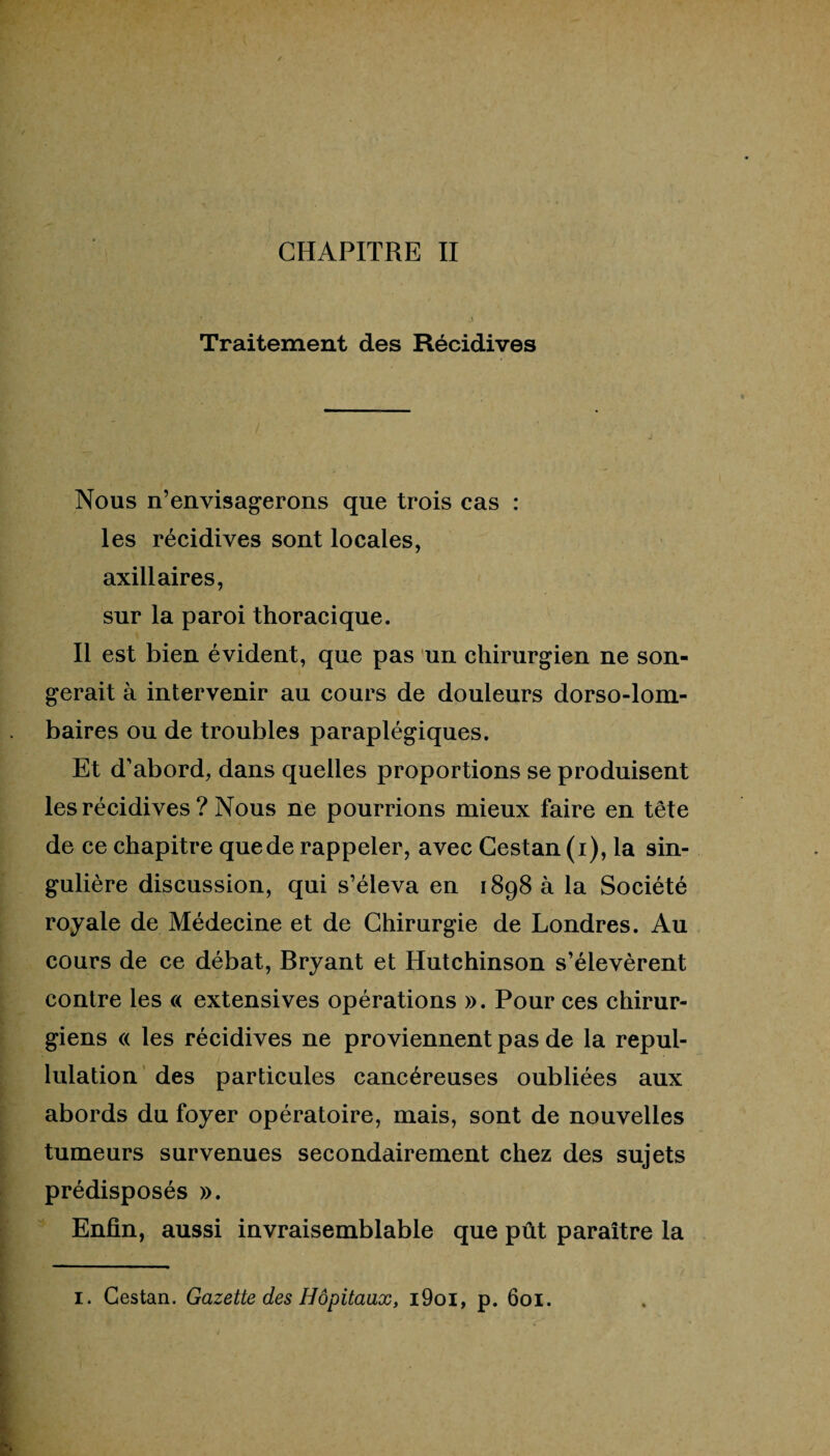 Traitement des Récidives Nous n’envisagerons que trois cas : les récidives sont locales, axillaires, sur la paroi thoracique. Il est bien évident, que pas un chirurgien ne son¬ gerait à intervenir au cours de douleurs dorso-lom¬ baires ou de troubles paraplégiques. Et d'abord, dans quelles proportions se produisent les récidives ? Nous ne pourrions mieux faire en tête de ce chapitre que de rappeler, avec Cestan (i), la sin¬ gulière discussion, qui s’éleva en 1898 à la Société royale de Médecine et de Chirurgie de Londres. Au cours de ce débat, Bryant et Hutchinson s’élevèrent contre les « extensives opérations ». Pour ces chirur¬ giens « les récidives ne proviennent pas de la repul¬ lulation des particules cancéreuses oubliées aux abords du foyer opératoire, mais, sont de nouvelles tumeurs survenues secondairement chez des sujets prédisposés ». Enfin, aussi invraisemblable que pût paraître la I. Cestan. Gazette des Hôpitaux, i9oi, p. 601.