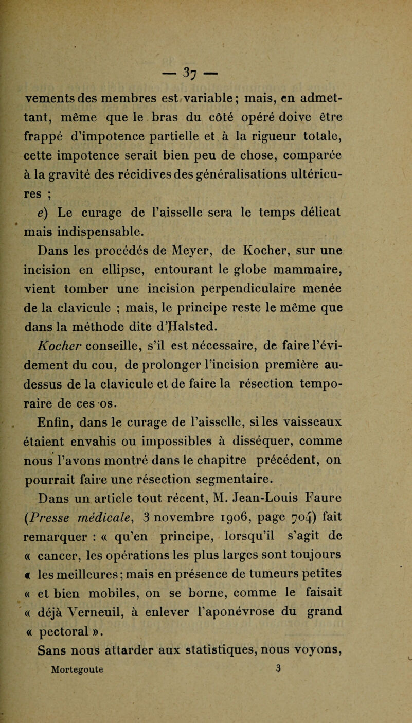 vementsdes membres est variable; mais, en admet¬ tant, même que le bras du côté opéré doive être frappé d’impotence partielle et à la rigueur totale, cette impotence serait bien peu de chose, comparée à la gravité des récidives des généralisations ultérieu¬ res ; é) Le curage de l’aisselle sera le temps délicat mais indispensable. Dans les procédés de Meyer, de Kocher, sur une incision en ellipse, entourant le globe mammaire, vient tomber une incision perpendiculaire menée de la clavicule ; mais, le principe reste le même que dans la méthode dite d’Halsted. Kocher conseille, s’il est nécessaire, de faire l’évi¬ dement du cou, de prolonger l’incision première au- dessus de la clavicule et de faire la résection tempo¬ raire de ces os. Enfin, dans le curage de l’aisselle, si les vaisseaux étaient envahis ou impossibles à disséquer, comme nous l’avons montré dans le chapitre précédent, on pourrait faire une résection segmentaire. Dans un article tout récent, M. Jean-Louis Faure (Presse médicale, 3 novembre 1906, page 704) fait remarquer : « qu’en principe, lorsqu’il s’agit de « cancer, les opérations les plus larges sont toujours « les meilleures ; mais en présence de tumeurs petites « et bien mobiles, on se borne, comme le faisait « déjà Yerneuil, à enlever l’aponévrose du grand « pectoral ». Sans nous attarder aux statistiques, nous voyons, Mortegoute