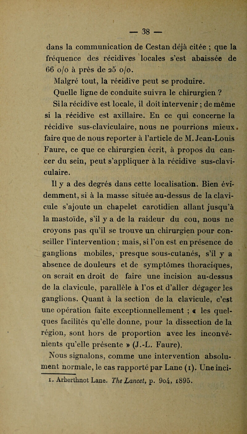 dans la communication de Cestan déjà citée ; que la fréquence des récidives locales s’est abaissée de 66 o/o à près de 26 0/0. Malgré tout, la réeidive peut se produire. Quelle ligne de conduite suivra le chirurgien ? Si la récidive est locale, il doit intervenir ; de même si la récidive est axillaire. En ce qui concerne la récidive sus-claviculaire, nous ne pourrions mieux, faire que de nous reporter à l’article de M. Jean-Louis Faure, ce que ce chirurgien écrit, à propos du can¬ cer du sein, peut s’appliquer à la récidive sus-clavi¬ culaire. Il y a des degrés dans cette localisation. Bien évi¬ demment, si à la masse située au-dessus de la clavi¬ cule s’ajoute un chapelet carotidien allant jusqu’à la mastoïde, s’il y a de la raideur du cou, nous ne croyons pas qu’il se trouve un chirurgien pour con¬ seiller l’intervention; mais, si l’on est en présence de ganglions mobiles, presque sous-cutanés, s’il y a absence de douleurs et de symptômes thoraciques, on serait en droit de faire une incision au-dessus de la clavicule, parallèle à l’os et d’aller dégager les ganglions. Quant à la section de la clavicule, c’est une opération faite exceptionnellement ; « les quel¬ ques facilités qu’elle donne, pour la dissection de la région, sont hors de proportion avec les inconvé¬ nients qu’elle présente » (J.-L. Faure). Nous signalons, comme une intervention absolu¬ ment normale, le cas rapporté par Lane (1). Uneinci- 1. Arberthnot Lane. The Lancet, p. 9o4, i895.