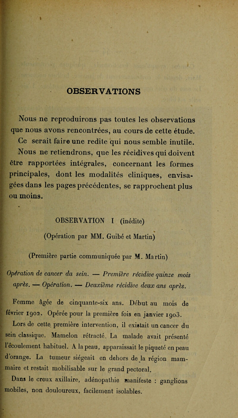 OBSERVATIONS Nous ne reproduirons pas toutes les observations que nous avons rencontrées, au cours de cette étude. Ce serait faire une redite qui nous semble inutile. Nous ne retiendrons, que les récidives qui doivent être rapportées intégrales, concernant les formes principales, dont les modalités cliniques, envisa¬ gées dans les pages précédentes, se rapprochent plus ou moins. OBSERVATION I (inédite) (Opération par MM. Guibé et Martin) (Première partie communiquée par M. Martin) Opération de cancer du sein. — Première récidive quinze mois après. — Opération. — Deuxième récidive deux ans après. \ 4 Femme âgée de cinquante-six ans. Début au mois de février 1902. Operée pour la première fois en janvier 1908. Lors de cette première intervention, il existait un cancer du sein classique. Mamelon rétracté. La malade avait présenté 1 écoulement habituel. A la peau, apparaissait le piqueté en peau d orange. La tumeur siégeait en dehors de la région mam¬ maire et restait mobilisable sur le grand pectoral. Dans le creux axillaire, adenopathie manifeste : ganglions mobiles, non douloureux, facilement isolables.