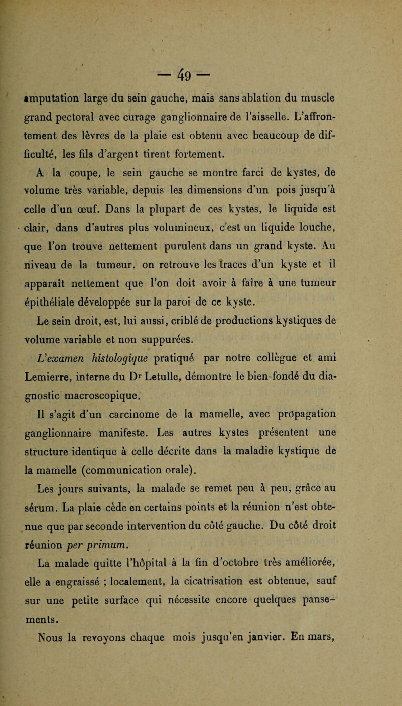 imputation large du sein gauche, mais sans ablation du muscle grand pectoral avec curage ganglionnaire de l’aisselle. L’affron¬ tement des lèvres de la plaie est obtenu avec beaucoup de dif¬ ficulté, les fils d’argent tirent fortement. A la coupe, le sein gauche se montre farci de kystes, de volume très variable, depuis les dimensions d’un pois jusqu’à celle d’un oeuf. Dans la plupart de ces kystes, le liquide est clair, dans d’autres plus volumineux, c’est un liquide louche, que l’on trouve nettement purulent dans un grand kyste. Au niveau de la tumeur, on retrouve les traces d’un kyste et il apparaît nettement que l’on doit avoir à faire à une tumeur épithéliale développée sur la paroi de ce kyste. Le sein droit, est, lui aussi, criblé de productions kystiques de volume variable et non suppurées. L’examen histologique pratiqué par notre collègue et ami Lemierre, interne du Dr Letulle, démontre le bien-fondé du dia¬ gnostic macroscopique. Il s’agit d’un carcinome de la mamelle, avec propagation ganglionnaire manifeste. Les autres kystes présentent une structure identique à celle décrite dans la maladie kystique de la mamelle (communication orale). Les jours suivants, la malade se remet peu à peu, grâce au sérum. La plaie cède en certains points et la réunion n’est obte¬ nue que par seconde intervention du côté gauche. Du côté droit réunion per primum. La malade quitte l’hôpital à la fin d^octobre très améliorée, elle a engraissé ; localement, la cicatrisation est obtenue, sauf sur une petite surface qui nécessite encore quelques panse¬ ments. Nous la revoyons chaque mois jusqu’en janvier. En mars,