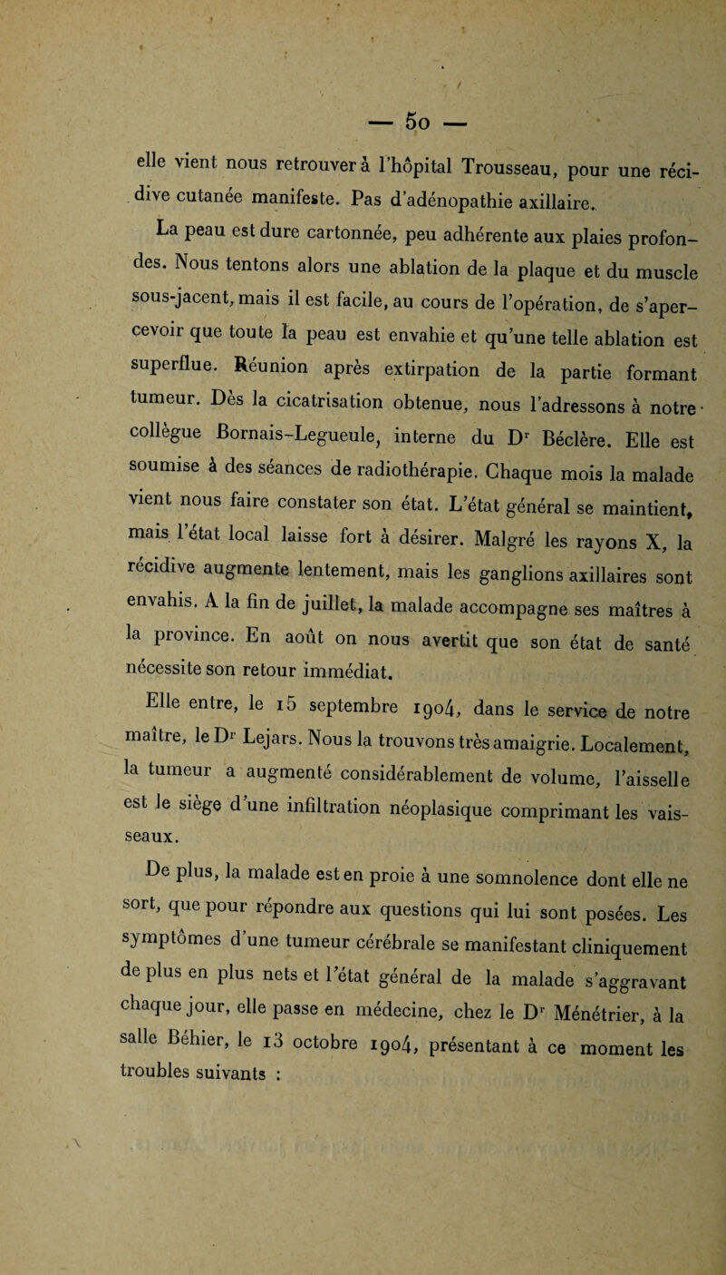 elle vient nous retrouvera l’hôpital Trousseau, pour une réci¬ dive cutanee manifeste. Pas d’adénopathie axillaire. La peau est dure cartonnée, peu adhérente aux plaies profon¬ des. Nous tentons alors une ablation de la plaque et du muscle sous-jacent, mais il est facile, au cours de l’opération, de s’aper¬ cevoir que toute la peau est envahie et qu’une telle ablation est superflue. Réunion après extirpation de la partie formant tumeur. Dès la cicatrisation obtenue, nous l’adressons à notre • collègue Bornais-Legueule, interne du Dr Béclère. Elle est soumise à des séances de radiothérapie. Chaque mois la malade vient nous faire constater son état. L’état général se maintient, mais 1 état local laisse fort à désirer. Malgré les rayons X, la récidive augmente lentement, mais les ganglions axillaires sont envahis. A la fin de juillet, la malade accompagne ses maîtres à la province. En août on nous avertit que son état de santé nécessite son retour immédiat. Elle entre, le i5 septembre i9o4, dans le service de notre maître, le Lejars. Nous la trouvons très amaigrie. Localement, la tumeur a augmenté considérablement de volume, l’aisselle est Je siège d une infiltration néoplasique comprimant les vais¬ seaux. De plus, la malade est en proie à une somnolence dont elle ne sort, que pour répondre aux questions qui lui sont posées. Les symptômes d’une tumeur cérébrale se manifestant cliniquement de plus en plus nets et l’état général de la malade s'aggravant chaque jour, elle passe en médecine, chez le D' Ménétrier, â la salle behier, le i3 octobre 1904, présentant à ce moment les troubles suivants :