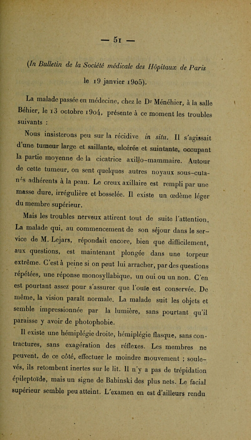 (/rc Bulletin de la Société médicale des Hôpitaux de Paris le i9 janvier i9o5). La malade passée en médecine, chez le Dr Ménéhier, à la salle Behier, le i3 octobre i9o4, présente à ce moment les troubles suivants : Nous insisterons peu sur la récidive in situ. Il s'agissait d une tumeur large et saillante, ulcérée et suintante, occupant la partie moyenne de la cicatrice axiljo-mammaire. Autour de cette tumeur, on sent quelques autres noyaux sous-cuta- n s aclherents à la peau. Le creux axillaire est rempli par une masse dure, irrégulière et bosselée. Il existe un œdème léger du membre supérieur. Mais les troubles nerveux attirent tout de suite l'attention. La malade qui, au commencement de son séjour dans le ser¬ vice de M. Lejars, répondait encore, bien que difficilement, aux questions, est maintenant plongée dans une torpeur extrême. C'est à peine si on peut lui arracher, par des questions répétées, une réponse monosyllabique, un oui ou un non. C’en est pourtant assez pour s’assurer que l’ouïe est conservée. De même, la vision paraît normale. La malade suit les objets et semble impressionnée par la lumière, sans pourtant qu’il paraisse y avoir de photophobie. Il existe une hémiplégie droite, hémiplégie flasque, sans con¬ tractures, sans exagération des réflexes. Les membres ne peuvent, de ce cote, effectuer le moindre mouvement ; soule¬ vés, ils retombent inertes sur le lit. Il n’y a pas de trépidation épileptoïde, mais un signe de Babinski des plus nets. Le facial supérieur semble peu atteint. L'examen en est d’ailleurs rendu