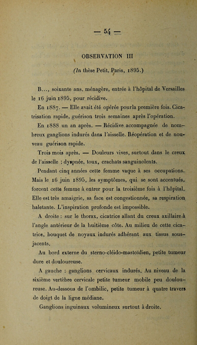 OBSERVATION III (ln thèse Petit, Paris, i895.) B..., soixante ans, ménagère, entrée à Fhôpital de Versailles le 16 juin i895, pour récidive. En 1887. — Elle avait été opérée pourla première fois. Cica¬ trisation rapide, guérison trois semaines après l’opération. En 1888 un an après. —Récidive accompagnée de nom¬ breux ganglions indurés dans l’aisselle. Réopération et de nou¬ veau guérison rapide. Trois mois après. — Douleurs vives, surtout dans le creux de Faisselle ; dyspnée, toux, crachats sanguinolents. Pendant cinq années cette femme vaque à ses occupations. Mais le 16 juin i895, les symptômes, qui se sont accentués, forcent cette femme à entrer pour la troisième fois à Fhôpital. Elle est très amaigrie, sa face est congestionnée, sa respiration haletante. L’inspiration profonde est impossible. A droite : sur le thorax, cicatrice allant du creux axillaire.à l’angle antérieur de la huitième cote. Au milieu de cette cica¬ trice, bouquet de noyaux indurés adhérant aux tissus sous- jacents. Au bord externe du sterno-cléido-mastoïdien, petite tumeur dure et douloureuse. A gauche : ganglions cervicaux indurés. Au niveau de la sixième vertèbre cervicale petite tumeur mobile peu doulou¬ reuse. Au-dessous de l’ombilic, petite tumeur à quatre travers de doigt de la ligne médiane. Ganglions inguinaux volumineux surtout adroite.